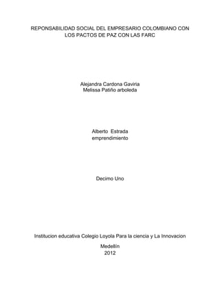 REPONSABILIDAD SOCIAL DEL EMPRESARIO COLOMBIANO CON
           LOS PACTOS DE PAZ CON LAS FARC




                     Alejandra Cardona Gaviria
                      Melissa Patiño arboleda




                          Alberto Estrada
                          emprendimiento




                            Decimo Uno




 Institucion educativa Colegio Loyola Para la ciencia y La Innovacion

                              Medellín
                               2012
 