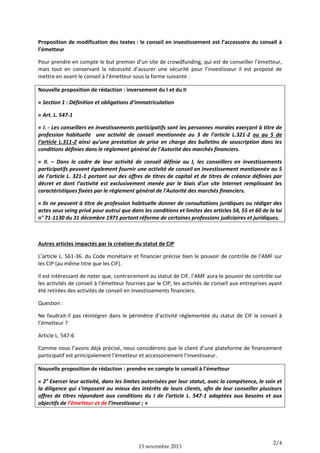 Proposition de modification des textes : le conseil en investissement est l’accessoire du conseil à
l’émetteur
Pour prendre en compte le but premier d’un site de crowdfunding, qui est de conseiller l’émetteur,
mais tout en conservant la nécessité d’assurer une sécurité pour l’investisseur il est proposé de
mettre en avant le conseil à l’émetteur sous la forme suivante :
Nouvelle proposition de rédaction : inversement du I et du II
« Section 1 : Définition et obligations d’immatriculation
« Art. L. 547-1
« I. - Les conseillers en investissements participatifs sont les personnes morales exerçant à titre de
profession habituelle une activité de conseil mentionnée au 3 de l’article L.321-2 ou au 5 de
l’article L.311-2 ainsi qu’une prestation de prise en charge des bulletins de souscription dans les
conditions définies dans le règlement général de l'Autorité des marchés financiers.
« II. – Dans le cadre de leur activité de conseil définie au I, les conseillers en investissements
participatifs peuvent également fournir une activité de conseil en investissement mentionnée au 5
de l’article L. 321-1 portant sur des offres de titres de capital et de titres de créance définies par
décret et dont l’activité est exclusivement menée par le biais d’un site Internet remplissant les
caractéristiques fixées par le règlement général de l'Autorité des marchés financiers.
« Ils ne peuvent à titre de profession habituelle donner de consultations juridiques ou rédiger des
actes sous seing privé pour autrui que dans les conditions et limites des articles 54, 55 et 60 de la loi
n° 71-1130 du 31 décembre 1971 portant réforme de certaines professions judiciaires et juridiques.

Autres articles impactés par la création du statut de CIP
L’article L. 561-36. du Code monétaire et financier précise bien le pouvoir de contrôle de l’AMF sur
les CIP (au même titre que les CIF).
Il est intéressant de noter que, contrairement au statut de CIF, l’AMF aura le pouvoir de contrôle sur
les activités de conseil à l’émetteur fournies par le CIP, les activités de conseil aux entreprises ayant
été retirées des activités de conseil en investissements financiers.
Question :
Ne faudrait-il pas réintégrer dans le périmètre d’activité réglementée du statut de CIF le conseil à
l’émetteur ?
Article L. 547-6
Comme nous l’avons déjà précisé, nous considérons que le client d’une plateforme de financement
participatif est principalement l’émetteur et accessoirement l’investisseur.
Nouvelle proposition de rédaction : prendre en compte le conseil à l’émetteur
« 2° Exercer leur activité, dans les limites autorisées par leur statut, avec la compétence, le soin et
la diligence qui s'imposent au mieux des intérêts de leurs clients, afin de leur conseiller plusieurs
offres de titres répondant aux conditions du I de l’article L. 547-1 adaptées aux besoins et aux
objectifs de l’émetteur et de l’investisseur ; »

15 novembre 2013

2/4

 