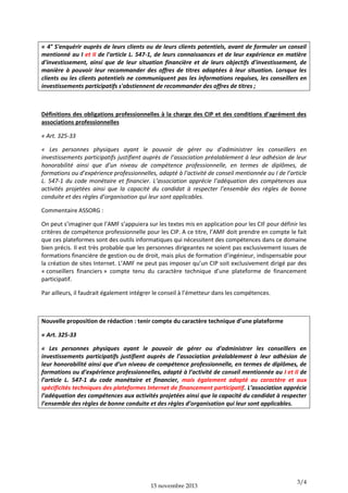 « 4° S'enquérir auprès de leurs clients ou de leurs clients potentiels, avant de formuler un conseil
mentionné au I et II de l'article L. 547-1, de leurs connaissances et de leur expérience en matière
d'investissement, ainsi que de leur situation financière et de leurs objectifs d'investissement, de
manière à pouvoir leur recommander des offres de titres adaptées à leur situation. Lorsque les
clients ou les clients potentiels ne communiquent pas les informations requises, les conseillers en
investissements participatifs s'abstiennent de recommander des offres de titres ;

Définitions des obligations professionnelles à la charge des CIP et des conditions d’agrément des
associations professionnelles
« Art. 325-33
« Les personnes physiques ayant le pouvoir de gérer ou d’administrer les conseillers en
investissements participatifs justifient auprès de l’association préalablement à leur adhésion de leur
honorabilité ainsi que d’un niveau de compétence professionnelle, en termes de diplômes, de
formations ou d’expérience professionnelles, adapté à l’activité de conseil mentionnée au I de l’article
L. 547-1 du code monétaire et financier. L’association apprécie l’adéquation des compétences aux
activités projetées ainsi que la capacité du candidat à respecter l’ensemble des règles de bonne
conduite et des règles d’organisation qui leur sont applicables.
Commentaire ASSORG :
On peut s’imaginer que l’AMF s’appuiera sur les textes mis en application pour les CIF pour définir les
critères de compétence professionnelle pour les CIP. A ce titre, l’AMF doit prendre en compte le fait
que ces plateformes sont des outils informatiques qui nécessitent des compétences dans ce domaine
bien précis. Il est très probable que les personnes dirigeantes ne soient pas exclusivement issues de
formations financière de gestion ou de droit, mais plus de formation d’ingénieur, indispensable pour
la création de sites Internet. L’AMF ne peut pas imposer qu’un CIP soit exclusivement dirigé par des
« conseillers financiers » compte tenu du caractère technique d’une plateforme de financement
participatif.
Par ailleurs, il faudrait également intégrer le conseil à l’émetteur dans les compétences.

Nouvelle proposition de rédaction : tenir compte du caractère technique d’une plateforme
« Art. 325-33
« Les personnes physiques ayant le pouvoir de gérer ou d’administrer les conseillers en
investissements participatifs justifient auprès de l’association préalablement à leur adhésion de
leur honorabilité ainsi que d’un niveau de compétence professionnelle, en termes de diplômes, de
formations ou d’expérience professionnelles, adapté à l’activité de conseil mentionnée au I et II de
l’article L. 547-1 du code monétaire et financier, mais également adapté au caractère et aux
spécificités techniques des plateformes Internet de financement participatif. L’association apprécie
l’adéquation des compétences aux activités projetées ainsi que la capacité du candidat à respecter
l’ensemble des règles de bonne conduite et des règles d’organisation qui leur sont applicables.

15 novembre 2013

3/4

 