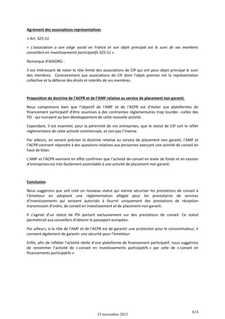 Agrément des associations représentatives
« Art. 325-51
« L'association a son siège social en France et son objet principal est le suivi de ses membres
conseillers en investissements participatifs.325-51 »
Remarque d’ASSORG :
Il est intéressant de noter le rôle limité des associations de CIP qui ont pour objet principal le suivi
des membres. Contrairement aux associations de CIF dont l’objet premier est la représentation
collective et la défense des droits et intérêts de ses membres.

Proposition de doctrine de l’ACPR et de l’AMF relative au service de placement non garanti.
Nous comprenons bien que l’objectif de l’AMF et de l’ACPR est d’éviter aux plateformes de
financement participatif d’être soumises à des contraintes réglementaires trop lourdes –celles des
PSI - qui nuiraient au bon développement de cette nouvelle activité.
Cependant, il est essentiel, pour la pérennité de ces entreprises, que le statut de CIP soit le reflet
réglementaire de cette activité commerciale, et non pas l’inverse.
Par ailleurs, en venant préciser la doctrine relative au service de placement non garanti, l’AMF et
l’ACPR viennent répondre à des questions relatives aux personnes exerçant une activité de conseil en
haut de bilan.
L’AMF et l’ACPR viennent en effet confirmer que l’activité de conseil en levée de fonds et en cession
d’entreprises est très facilement assimilable à une activité de placement non garanti.

Conclusion
Nous suggérons que soit créé un nouveau statut qui vienne sécuriser les prestations de conseil à
l’émetteur en adoptant une réglementation allégée pour les prestataires de services
d’investissements qui seraient autorisés à fournir uniquement des prestations de réception
transmission d’ordre, de conseil en investissement et de placement non garanti.
Il s’agirait d’un statut de PSI portant exclusivement sur des prestations de conseil. Ce statut
permettrait aux conseillers d’obtenir le passeport européen.
Par ailleurs, si le rôle de l’AMF et de l’ACPR est de garantir une protection pour le consommateur, il
convient également de garantir une sécurité pour l’émetteur.
Enfin, afin de refléter l’activité réelle d’une plateforme de financement participatif, nous suggérons
de renommer l’activité de « conseil en investissements participatifs » par celle de « conseil en
financements participatifs ».

15 novembre 2013

4/4

 