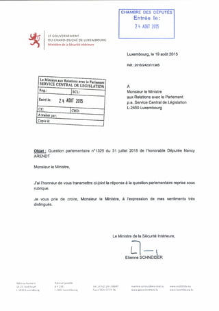 LE GOUVERNEMENT
DU GRAND-DUCHÉ DE LUXEMBOURG
Ministère de la Sécuritéintérieure
CHAMBRE DES DÉPUTÉS
Entrée le:
2 h AOUT 2015
Luxembourg, le19 août 2015
Réf.: 2015/24237/1385
SERvîcTrFN^D A?SbRVlCE CENTRAL DE LEGISLATION
Rcg.; jsCL;
Entré le: 21) AOUT 2015
CE; CHD:
A traiter par;
Copie à;
Monsieur le Ministre
aux Relations avec leParlement
p.a. Service Central de Législation
L-2450 Luxembourg
Objet : Question parlementaire n°1325 du 31 juillet 2015 de l'honorable Députée Nancy
ARENDT
Monsieur le Ministre,
J'ai l'honneur de vous transmettre ci-joint la réponse à la questionparlementaire reprise sous
rubrique.
Je vous prie de croire. Monsieur le Ministre, à l'expression de mes sentiments très
distingués.
Le Ministre de la Sécurité Intérieure,
LEtienne SCHNEIDERL
Adresse bureau*
19 21, bvd Royal
l 'JAA9Iu*embourg
Adresse postale
B.P 219
1-2012 lUKembourg
lél.1+192) 24/-84687
Fa* («357) 22 72 76
marline.scbmiKfflmsi.etat lu
www gouvernemenl.lu
www.eu2015(u,eu
www.luKembourg.lu
 