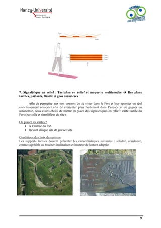 7. Signalétique en relief : Tactiplan en relief et maquette multicouche            Des plans
tactiles, parlants, Braille et gros caractères

       Afin de permettre aux non voyants de se situer dans le Fort et leur apporter un réel
enrichissement sensoriel afin de s’orienter plus facilement dans l’espace et de gagner en
autonomie, nous avons choisi de mettre en place des signalétiques en relief : carte tactile du
Fort (partielle et simplifiées du site).

Où placer les cartes ?
   • A l’entrée du fort.
   • Devant chaque site de jeu/activité

Conditions du choix du système
Les supports tactiles doivent présenter les caractéristiques suivantes : solidité, résistance,
contact agréable au toucher, inclinaison et hauteur de lecture adaptée.




                                                                                            9
 