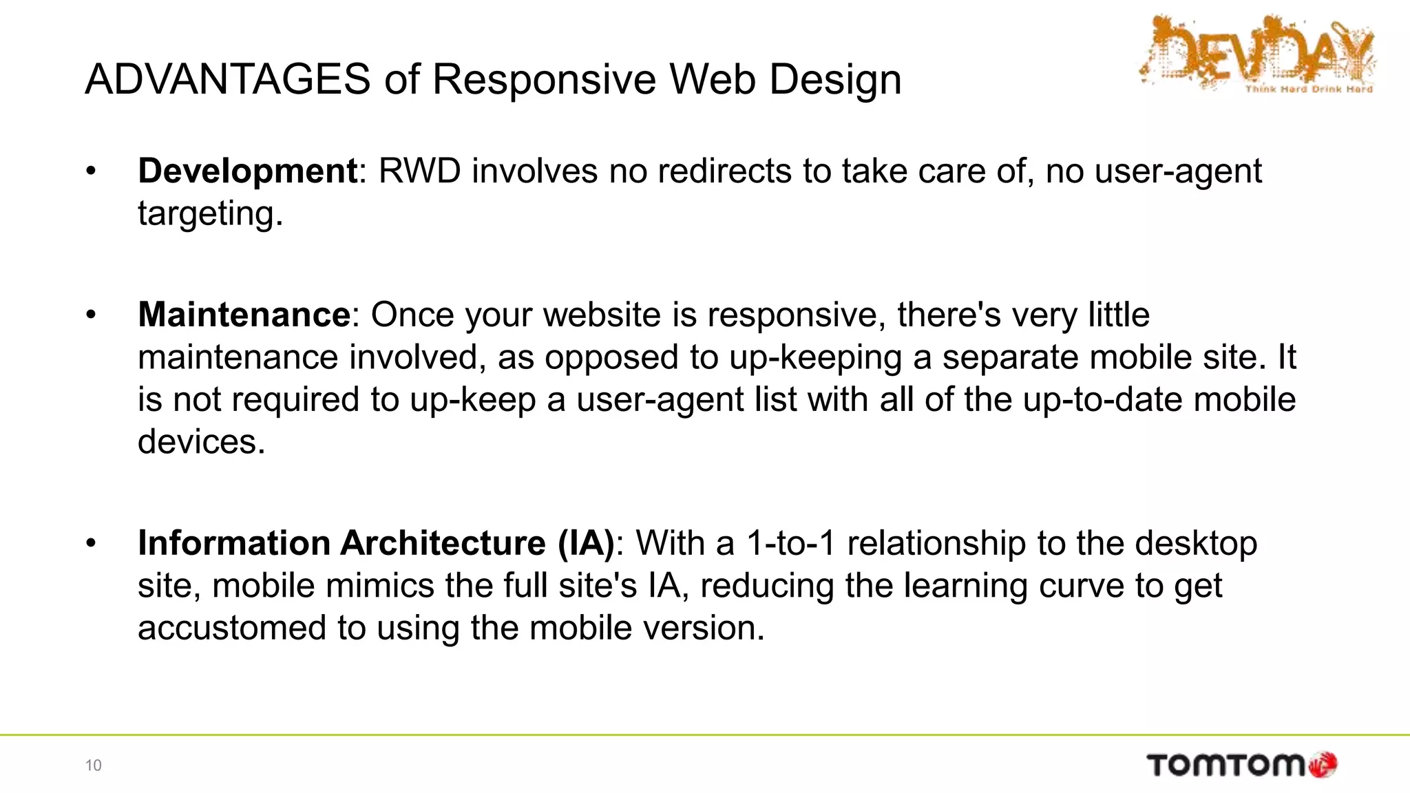 ADVANTAGES of Responsive Web Design
• Development: RWD involves no redirects to take care of, no user-agent
targeting.
• Maintenance: Once your website is responsive, there's very little
maintenance involved, as opposed to up-keeping a separate mobile site. It
is not required to up-keep a user-agent list with all of the up-to-date mobile
devices.
• Information Architecture (IA): With a 1-to-1 relationship to the desktop
site, mobile mimics the full site's IA, reducing the learning curve to get
accustomed to using the mobile version.
10
 