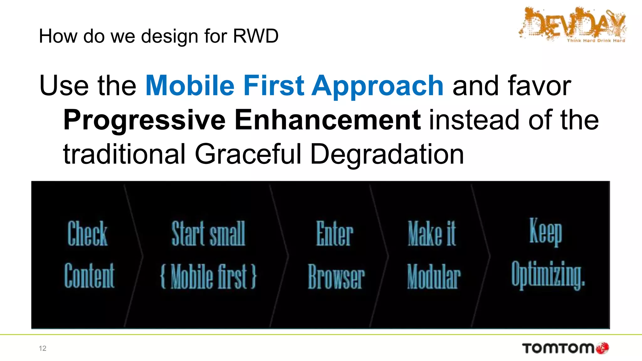 How do we design for RWD
Use the Mobile First Approach and favor
Progressive Enhancement instead of the
traditional Graceful Degradation
12
 