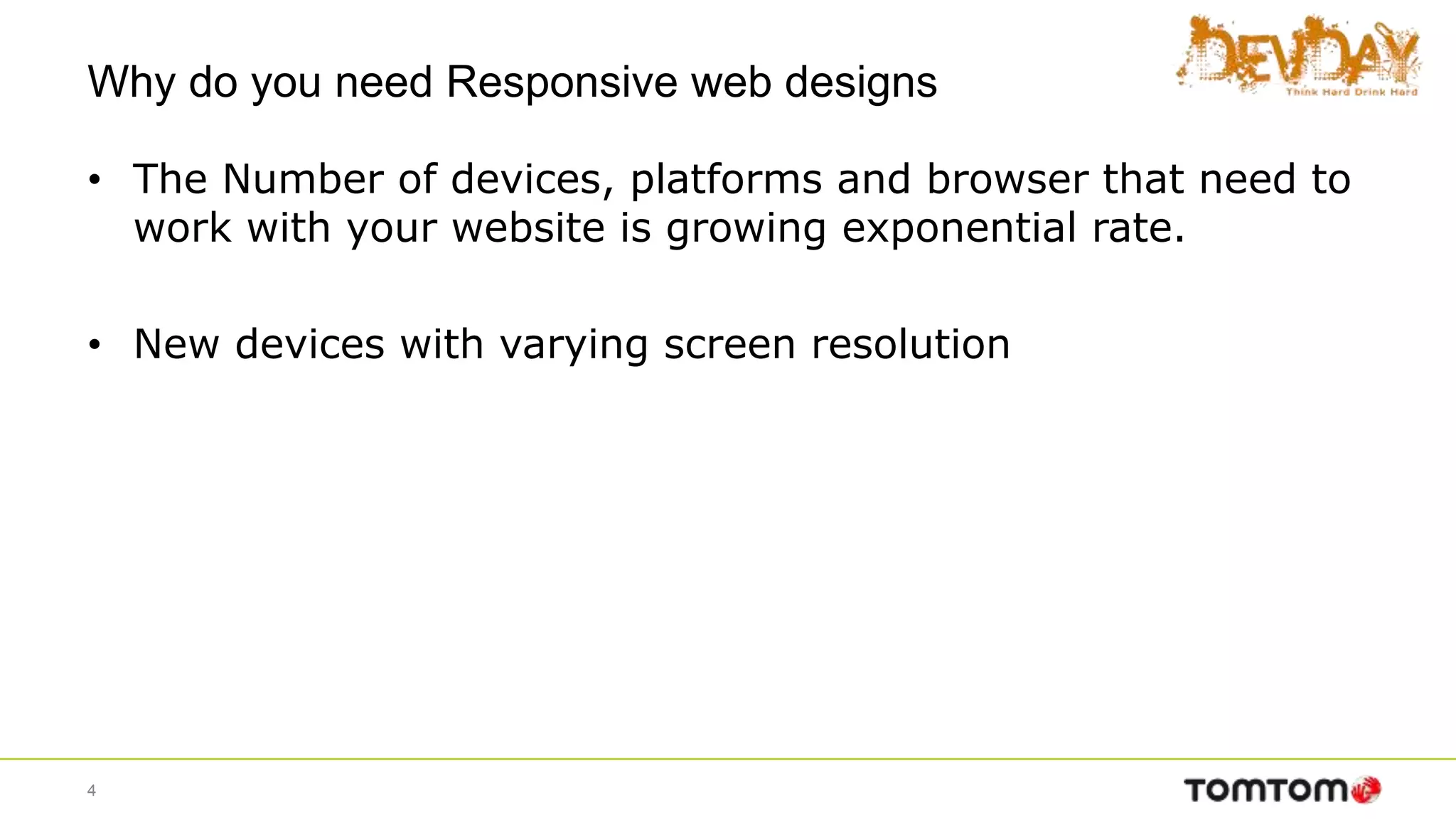 Why do you need Responsive web designs
• The Number of devices, platforms and browser that need to
work with your website is growing exponential rate.
• New devices with varying screen resolution
4
 