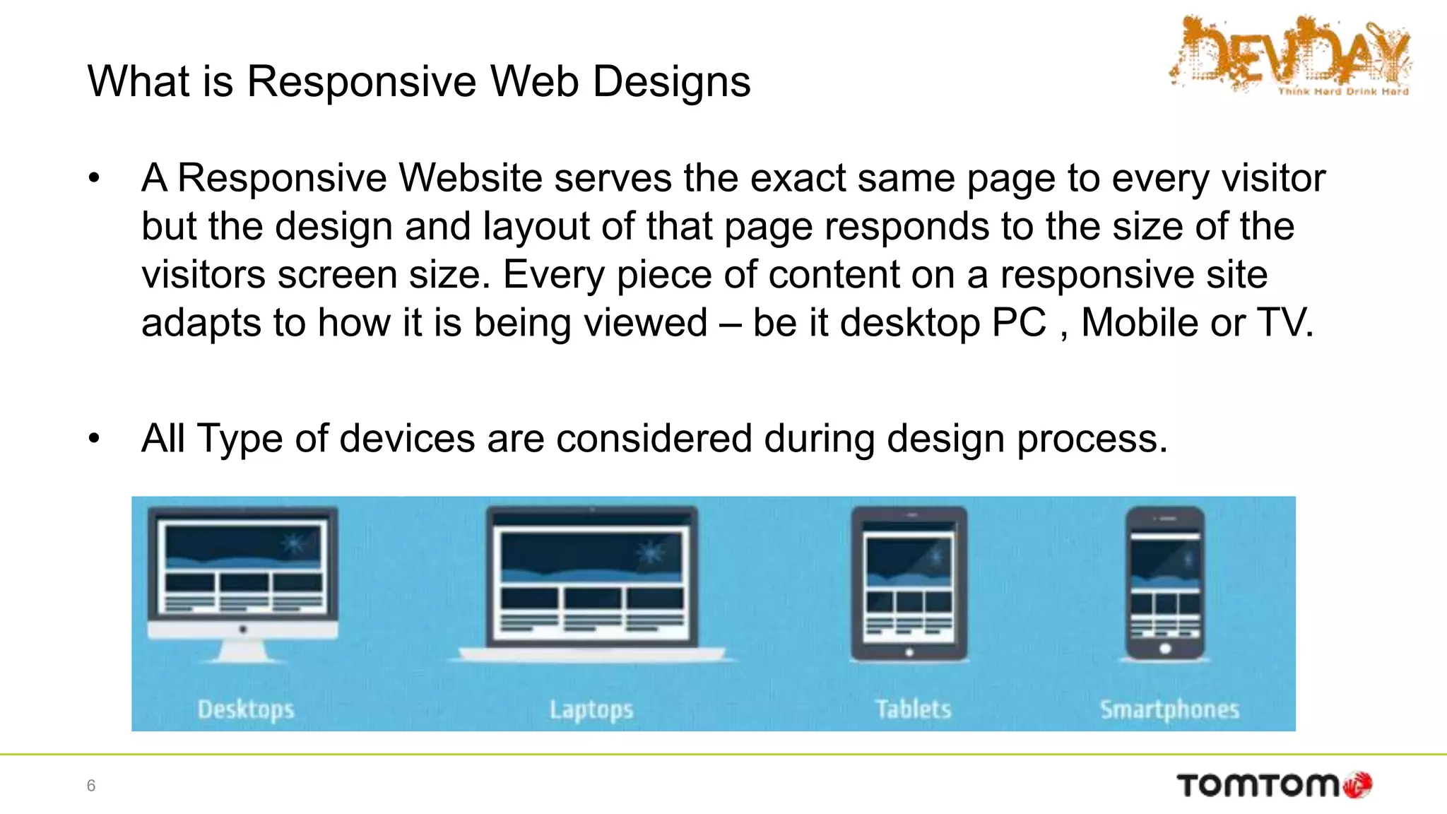What is Responsive Web Designs
• A Responsive Website serves the exact same page to every visitor
but the design and layout of that page responds to the size of the
visitors screen size. Every piece of content on a responsive site
adapts to how it is being viewed – be it desktop PC , Mobile or TV.
• All Type of devices are considered during design process.
6
 