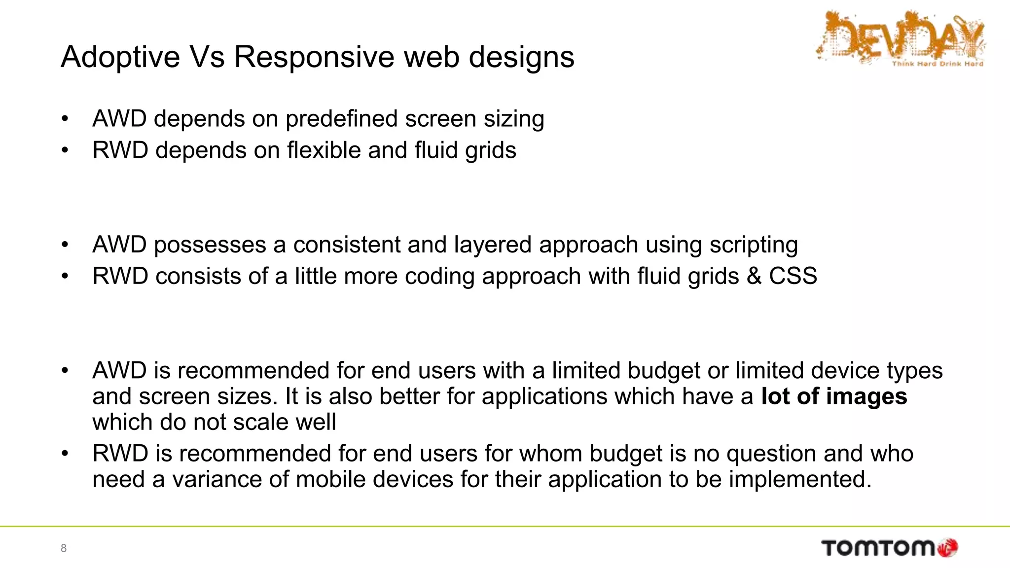 Adoptive Vs Responsive web designs
• AWD depends on predefined screen sizing
• RWD depends on flexible and fluid grids
• AWD possesses a consistent and layered approach using scripting
• RWD consists of a little more coding approach with fluid grids & CSS
• AWD is recommended for end users with a limited budget or limited device types
and screen sizes. It is also better for applications which have a lot of images
which do not scale well
• RWD is recommended for end users for whom budget is no question and who
need a variance of mobile devices for their application to be implemented.
8
 