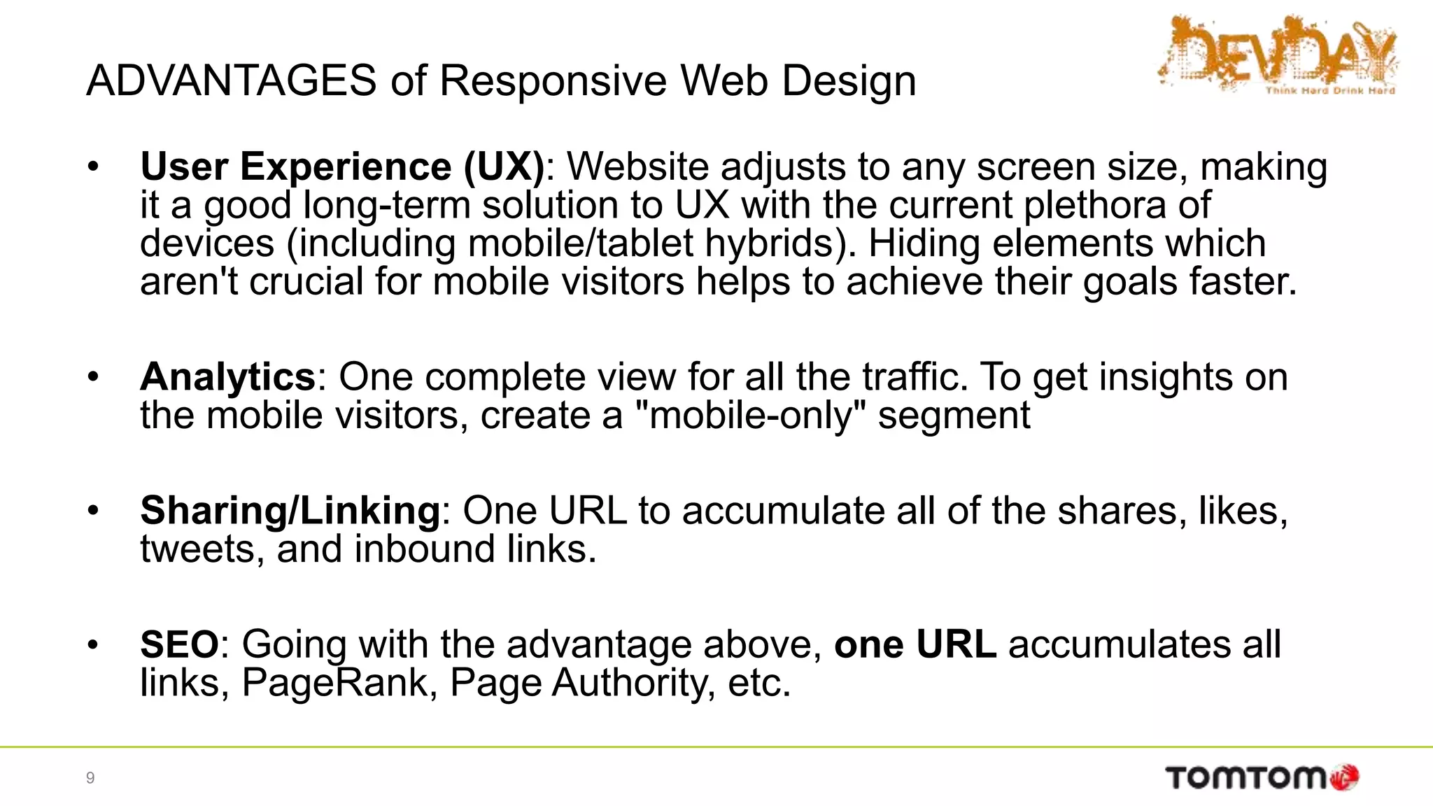 ADVANTAGES of Responsive Web Design
• User Experience (UX): Website adjusts to any screen size, making
it a good long-term solution to UX with the current plethora of
devices (including mobile/tablet hybrids). Hiding elements which
aren't crucial for mobile visitors helps to achieve their goals faster.
• Analytics: One complete view for all the traffic. To get insights on
the mobile visitors, create a "mobile-only" segment
• Sharing/Linking: One URL to accumulate all of the shares, likes,
tweets, and inbound links.
• SEO: Going with the advantage above, one URL accumulates all
links, PageRank, Page Authority, etc.
9
 