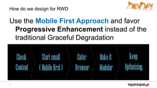 How do we design for RWD
Use the Mobile First Approach and favor
Progressive Enhancement instead of the
traditional Graceful Degradation
12
 