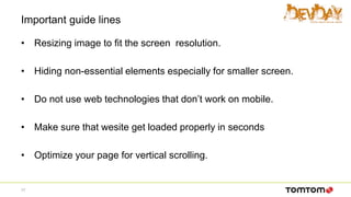 Important guide lines
• Resizing image to fit the screen resolution.
• Hiding non-essential elements especially for smaller screen.
• Do not use web technologies that don’t work on mobile.
• Make sure that wesite get loaded properly in seconds
• Optimize your page for vertical scrolling.
17
 