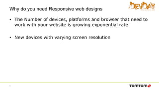 Why do you need Responsive web designs
• The Number of devices, platforms and browser that need to
work with your website is growing exponential rate.
• New devices with varying screen resolution
4
 