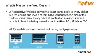 What is Responsive Web Designs
• A Responsive Website serves the exact same page to every visitor
but the design and layout of that page responds to the size of the
visitors screen size. Every piece of content on a responsive site
adapts to how it is being viewed – be it desktop PC , Mobile or TV.
• All Type of devices are considered during design process.
6
 