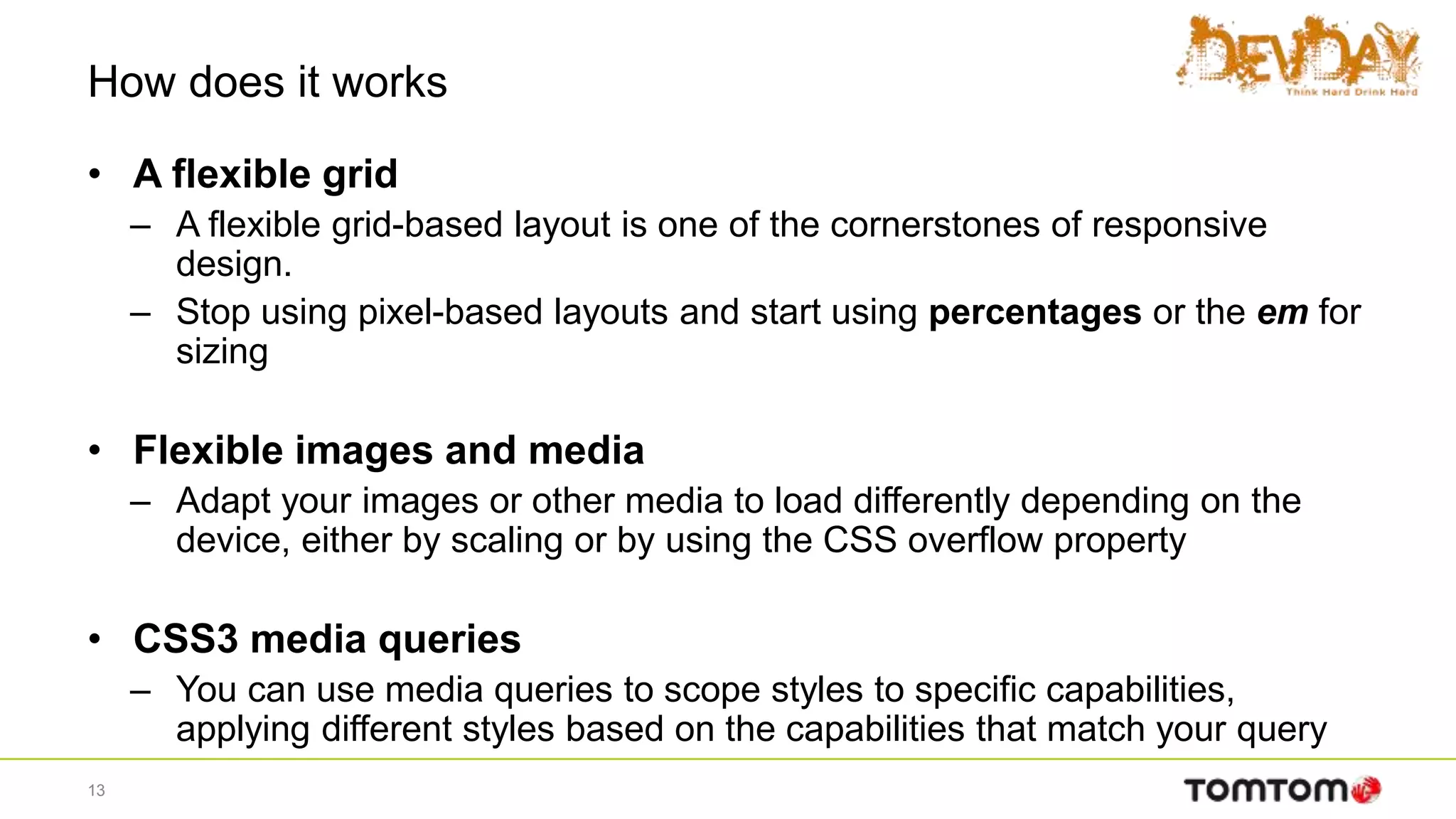 How does it works
• A flexible grid
– A flexible grid-based layout is one of the cornerstones of responsive
design.
– Stop using pixel-based layouts and start using percentages or the em for
sizing
• Flexible images and media
– Adapt your images or other media to load differently depending on the
device, either by scaling or by using the CSS overflow property
• CSS3 media queries
– You can use media queries to scope styles to specific capabilities,
applying different styles based on the capabilities that match your query
13
 