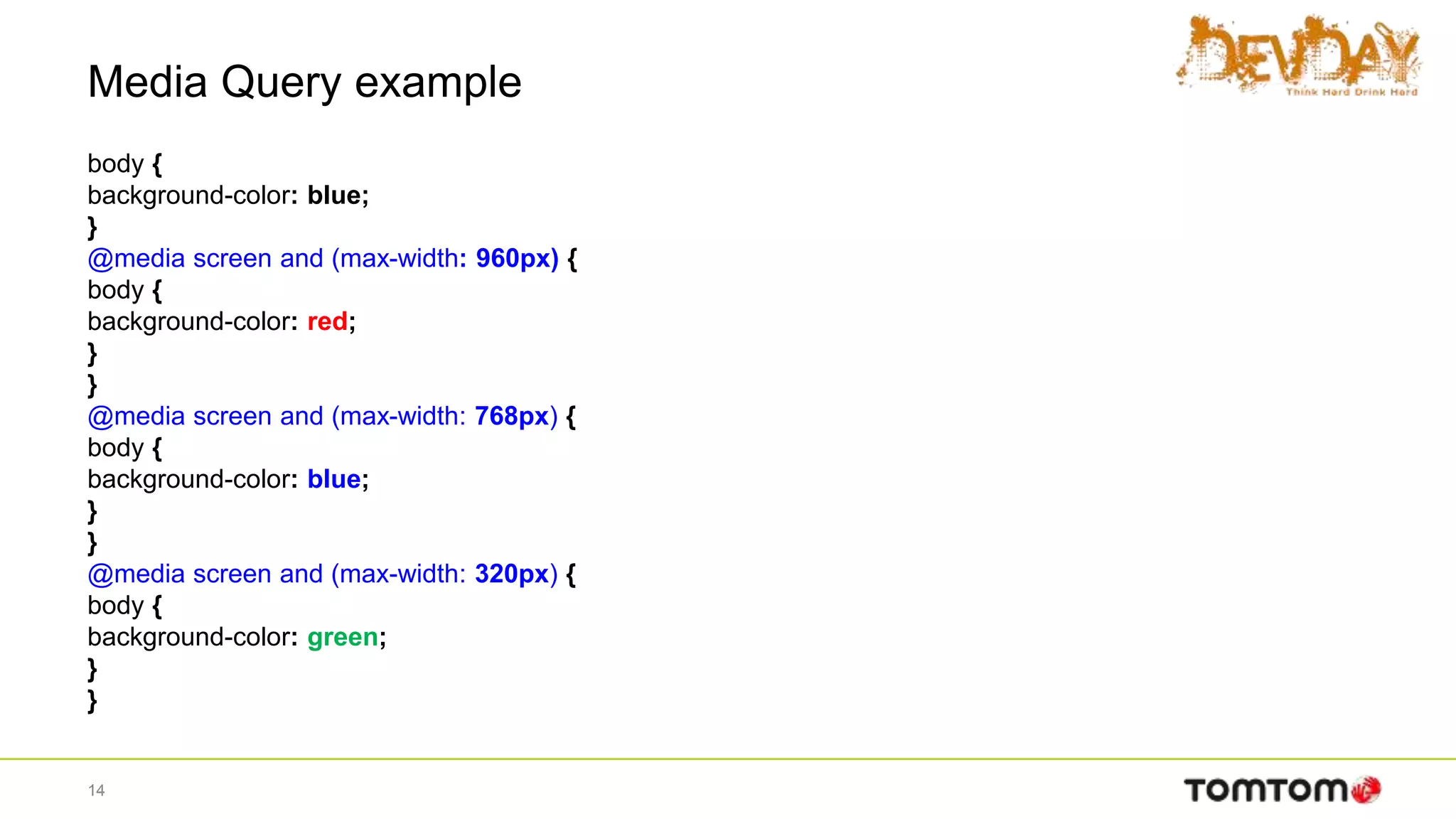 Media Query example
body {
background-color: blue;
}
@media screen and (max-width: 960px) {
body {
background-color: red;
}
}
@media screen and (max-width: 768px) {
body {
background-color: blue;
}
}
@media screen and (max-width: 320px) {
body {
background-color: green;
}
}
14
 