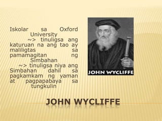 Iskolar     sa     Oxford
        University
       ~> tinuligsa ang
katuruan na ang tao ay
maliligtas             sa
pamamagitan            ng
        Simbahan
   ~> tinuligsa niya ang
Simbahan       dahil   sa
pagkamkam ng yaman
at    pagpapabaya      sa
        tungkulin


             JOHN WYCLIFFE
 