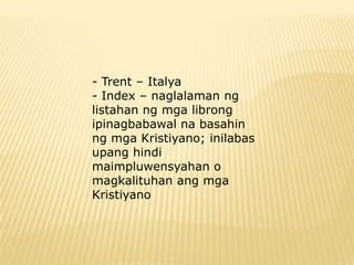 - Trent – Italya
- Index – naglalaman ng
listahan ng mga librong
ipinagbabawal na basahin
ng mga Kristiyano; inilabas
upang hindi
maimpluwensyahan o
magkalituhan ang mga
Kristiyano
 