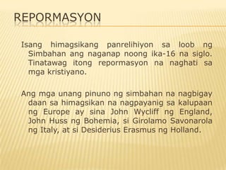 REPORMASYON

Isang himagsikang panrelihiyon sa loob ng
  Simbahan ang naganap noong ika-16 na siglo.
  Tinatawag itong repormasyon na naghati sa
  mga kristiyano.

Ang mga unang pinuno ng simbahan na nagbigay
 daan sa himagsikan na nagpayanig sa kalupaan
 ng Europe ay sina John Wycliff ng England,
 John Huss ng Bohemia, si Girolamo Savonarola
 ng Italy, at si Desiderius Erasmus ng Holland.
 