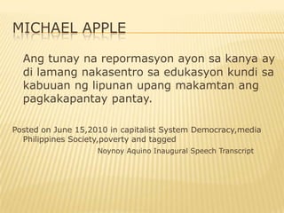 MICHAEL APPLE

  Ang tunay na repormasyon ayon sa kanya ay
  di lamang nakasentro sa edukasyon kundi sa
  kabuuan ng lipunan upang makamtan ang
  pagkakapantay pantay.

Posted on June 15,2010 in capitalist System Democracy,media
  Philippines Society,poverty and tagged
                    Noynoy Aquino Inaugural Speech Transcript
 