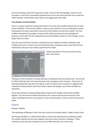 and so by creating a mesh with the garment maker, it ensures that the topology is correct for the
simulations. It will also be animated by separate forces such as the mesh and other forces unlike the
“Mesh Clothing” method which relies solely on the rigging within the model.

Push Modifier and Cloth Modifier

There is a simpler method of creating cloth which is to use the cloth modifier without the use of the
Garment Modifier. The Garment modifier is used to create meshes for items of clothing but another
method which has been researched is the use of a Push modifier and the Cloth modifier. The Push
modifier will duplicate the polygon structure of the model and retain the same topology and
produces a mesh which fits the model perfectly and still editable to allow for minor changes, such as
longer sleeves or collars.

Once the new mesh (which has been created by the push modifier) is finished, adding the cloth
modifier will result in a similar result as the Garment maker method but with a mesh which fits the
model better, because it was initially created from the model.

                                                 A better description of this can be found in Chris
                                                 Ollis’ cloth tutorial




Looking over three methods of creating clothing, a combination of the two will be used. The first will
be “Mesh Clothing” which will create the pants, boots and gloves of the character. These items of
clothing will generally stay close to the figure so will not require extra simulations or rigging and by
creating the clothing meshes within the model it reduces the polygon count which will speed up
animations.

The second method of creating clothing will be using the Push modifier and the Cloth modifier
together. This was the third method mentioned in the research and was chosen because it will
reduce modelling time which can be spent on areas and still produce a similar result to the Garment
maker.

Rigging
Physique Modifier

“One advantage of Physique is that it has more control over envelope editing.” Adobe Creative Team

The Physique Modifier is a method which allows a mesh to be attached and controlled by a biped.
The modifier attaches the two items together and can be control using the “envelopes.” These
envelopes can be altered to change the amount of effect each bone has on the mesh.
 