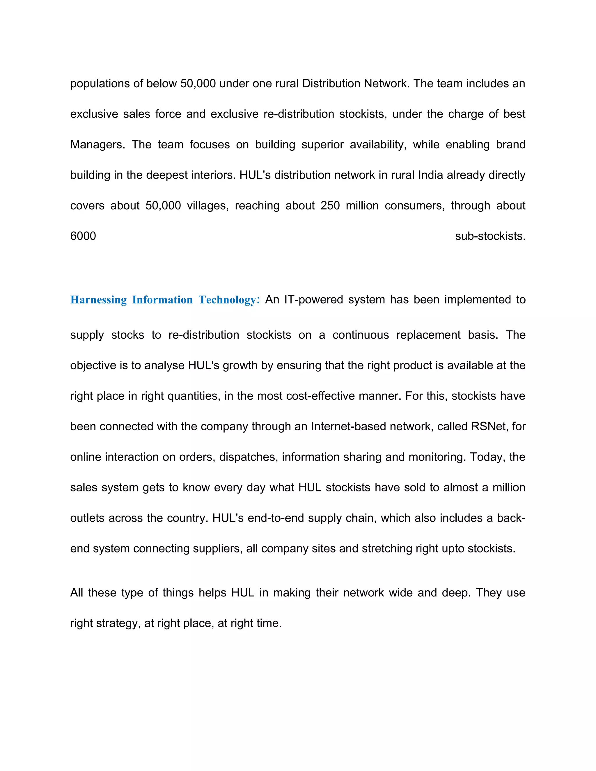 populations of below 50,000 under one rural Distribution Network. The team includes an

exclusive sales force and exclusive re-distribution stockists, under the charge of best

Managers. The team focuses on building superior availability, while enabling brand

building in the deepest interiors. HUL's distribution network in rural India already directly

covers about 50,000 villages, reaching about 250 million consumers, through about

6000                                                                          sub-stockists.




Harnessing Information Technology: An IT-powered system has been implemented to


supply stocks to re-distribution stockists on a continuous replacement basis. The

objective is to analyse HUL's growth by ensuring that the right product is available at the

right place in right quantities, in the most cost-effective manner. For this, stockists have

been connected with the company through an Internet-based network, called RSNet, for

online interaction on orders, dispatches, information sharing and monitoring. Today, the

sales system gets to know every day what HUL stockists have sold to almost a million

outlets across the country. HUL's end-to-end supply chain, which also includes a back-

end system connecting suppliers, all company sites and stretching right upto stockists.


All these type of things helps HUL in making their network wide and deep. They use

right strategy, at right place, at right time.
 