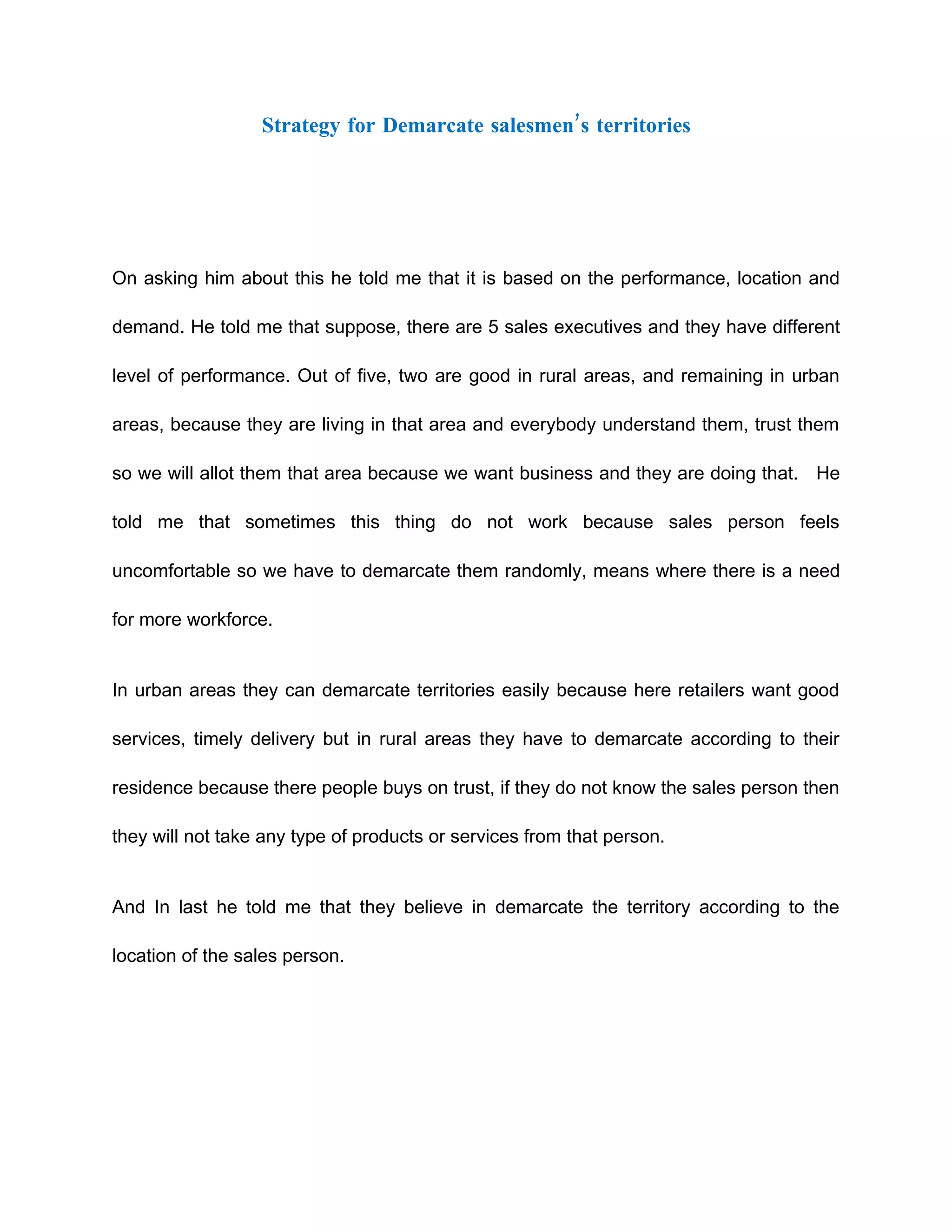 Strategy for Demarcate salesmen’s territories




On asking him about this he told me that it is based on the performance, location and

demand. He told me that suppose, there are 5 sales executives and they have different

level of performance. Out of five, two are good in rural areas, and remaining in urban

areas, because they are living in that area and everybody understand them, trust them

so we will allot them that area because we want business and they are doing that. He

told me that sometimes this thing do not work because sales person feels

uncomfortable so we have to demarcate them randomly, means where there is a need

for more workforce.


In urban areas they can demarcate territories easily because here retailers want good

services, timely delivery but in rural areas they have to demarcate according to their

residence because there people buys on trust, if they do not know the sales person then

they will not take any type of products or services from that person.


And In last he told me that they believe in demarcate the territory according to the

location of the sales person.
 