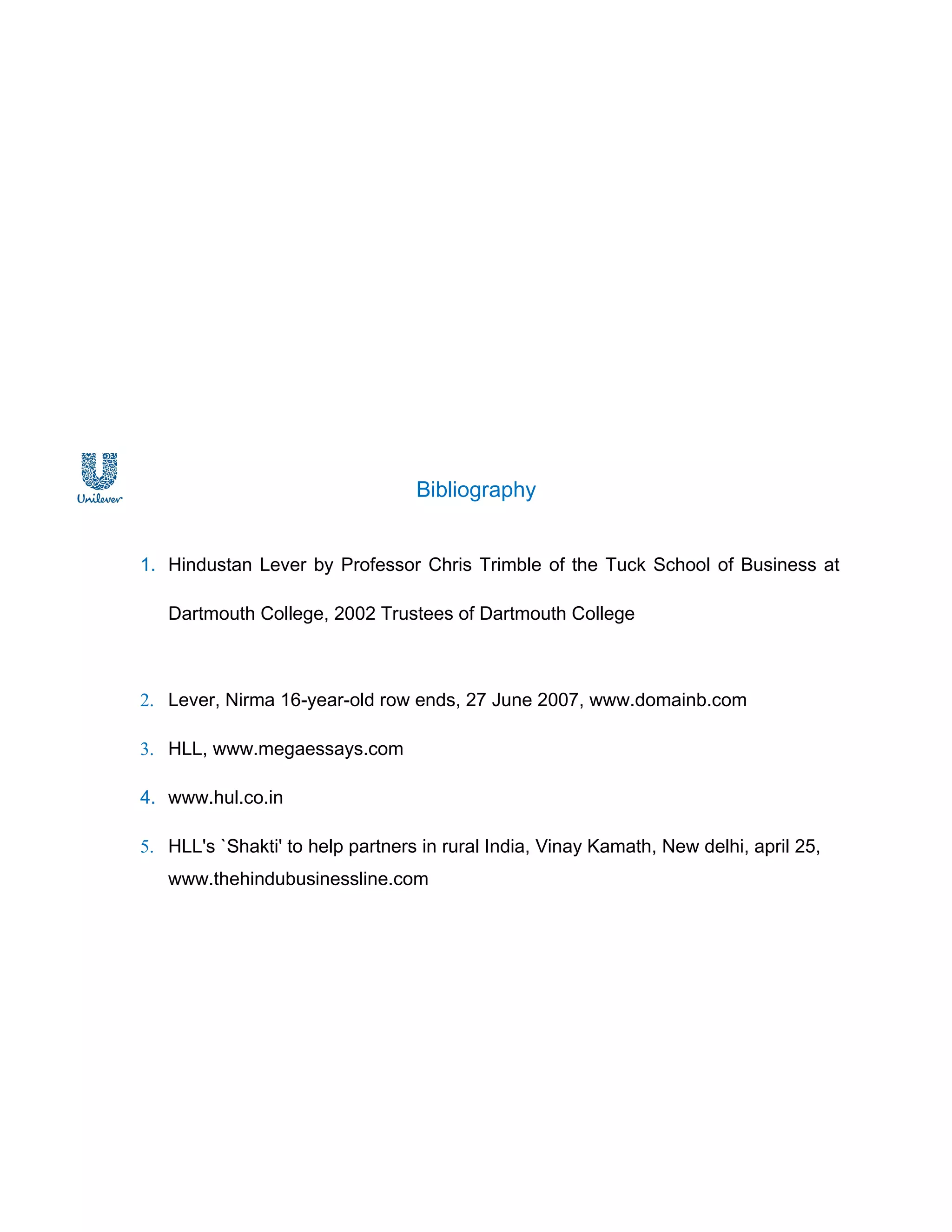 Bibliography


1. Hindustan Lever by Professor Chris Trimble of the Tuck School of Business at

   Dartmouth College, 2002 Trustees of Dartmouth College



2. Lever, Nirma 16-year-old row ends, 27 June 2007, www.domainb.com

3. HLL, www.megaessays.com

4. www.hul.co.in

5. HLL's `Shakti' to help partners in rural India, Vinay Kamath, New delhi, april 25,
   www.thehindubusinessline.com
 