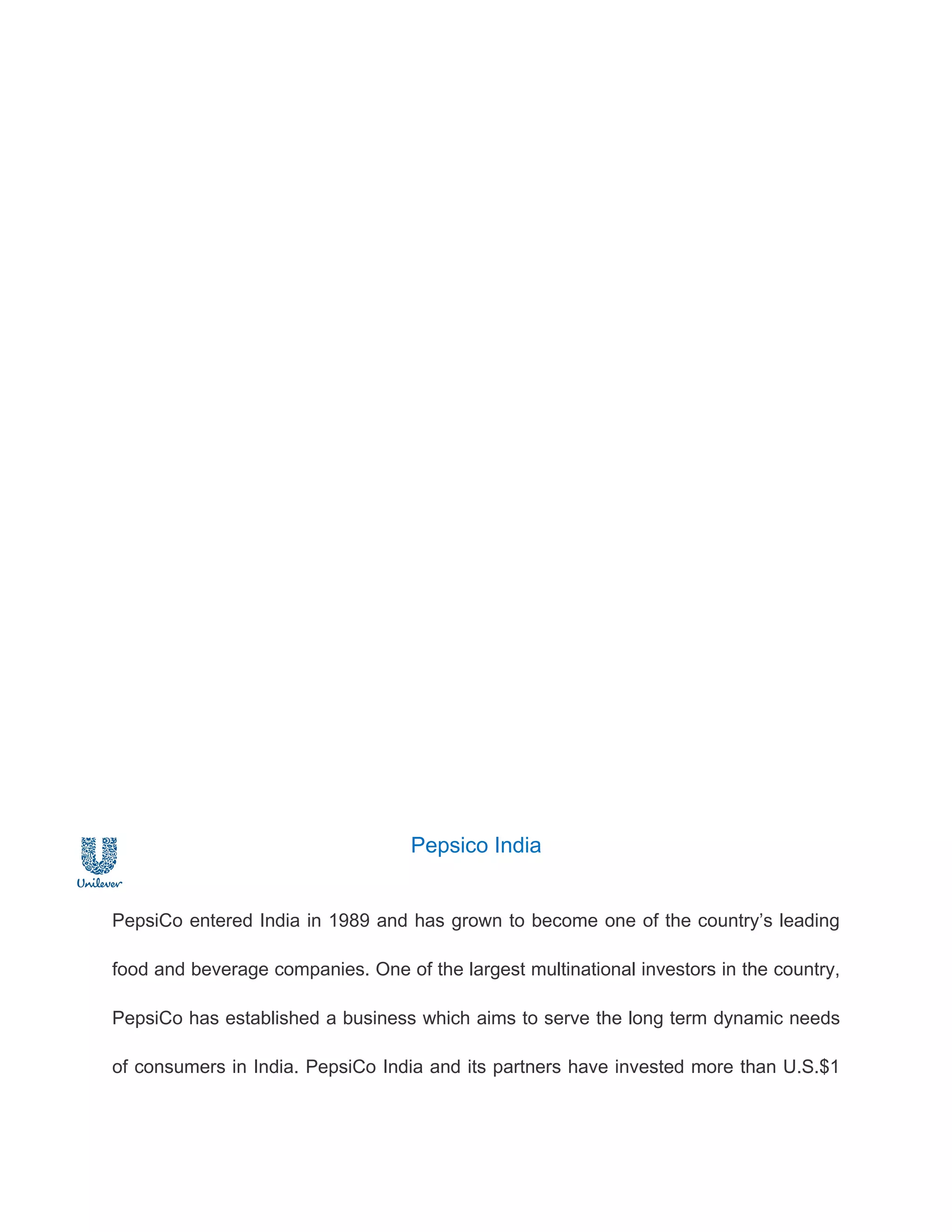 Pepsico India


PepsiCo entered India in 1989 and has grown to become one of the country’s leading

food and beverage companies. One of the largest multinational investors in the country,

PepsiCo has established a business which aims to serve the long term dynamic needs

of consumers in India. PepsiCo India and its partners have invested more than U.S.$1
 