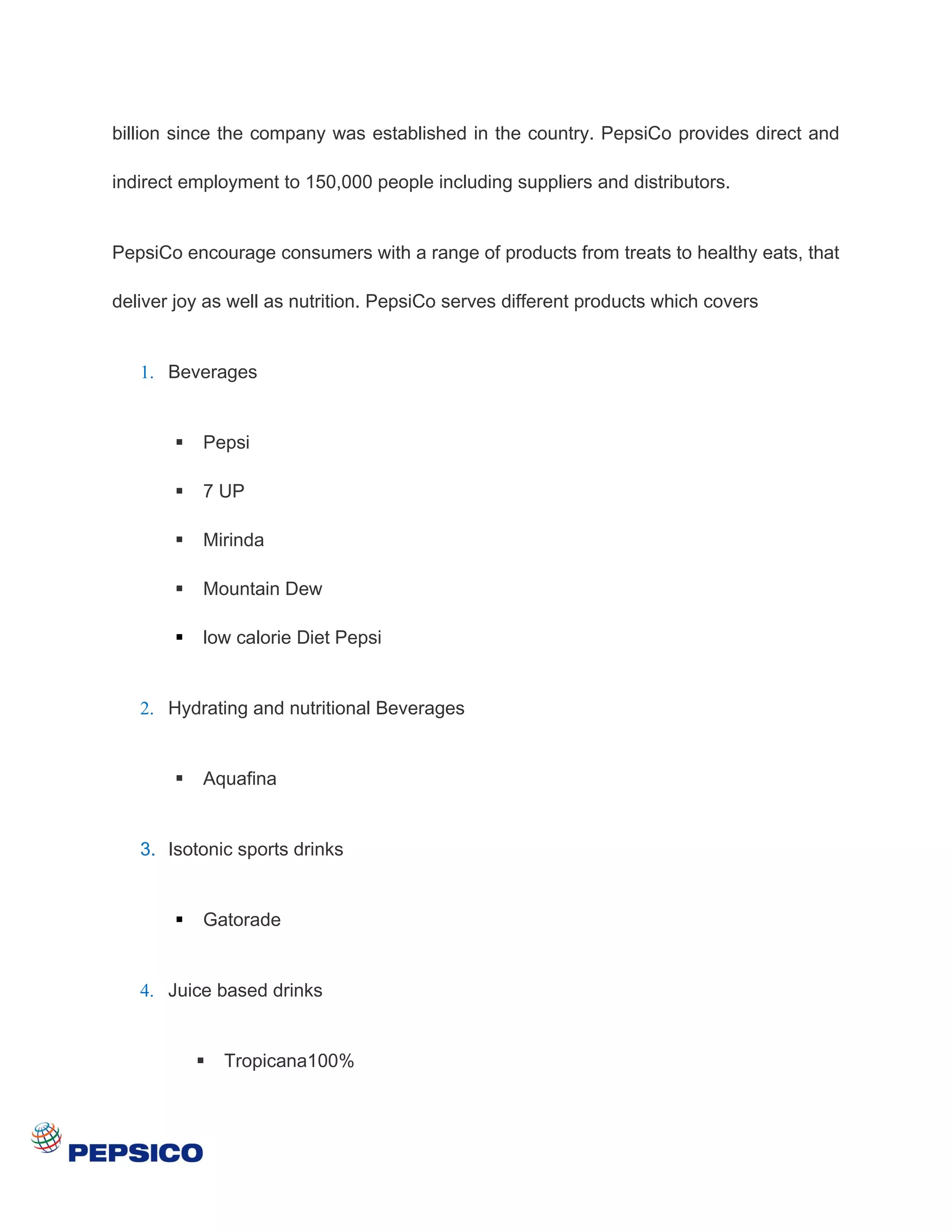 billion since the company was established in the country. PepsiCo provides direct and

indirect employment to 150,000 people including suppliers and distributors.


PepsiCo encourage consumers with a range of products from treats to healthy eats, that

deliver joy as well as nutrition. PepsiCo serves different products which covers


   1. Beverages


          Pepsi

          7 UP

          Mirinda

          Mountain Dew

          low calorie Diet Pepsi


   2. Hydrating and nutritional Beverages


          Aquafina


   3. Isotonic sports drinks


          Gatorade


   4. Juice based drinks


              Tropicana100%
 