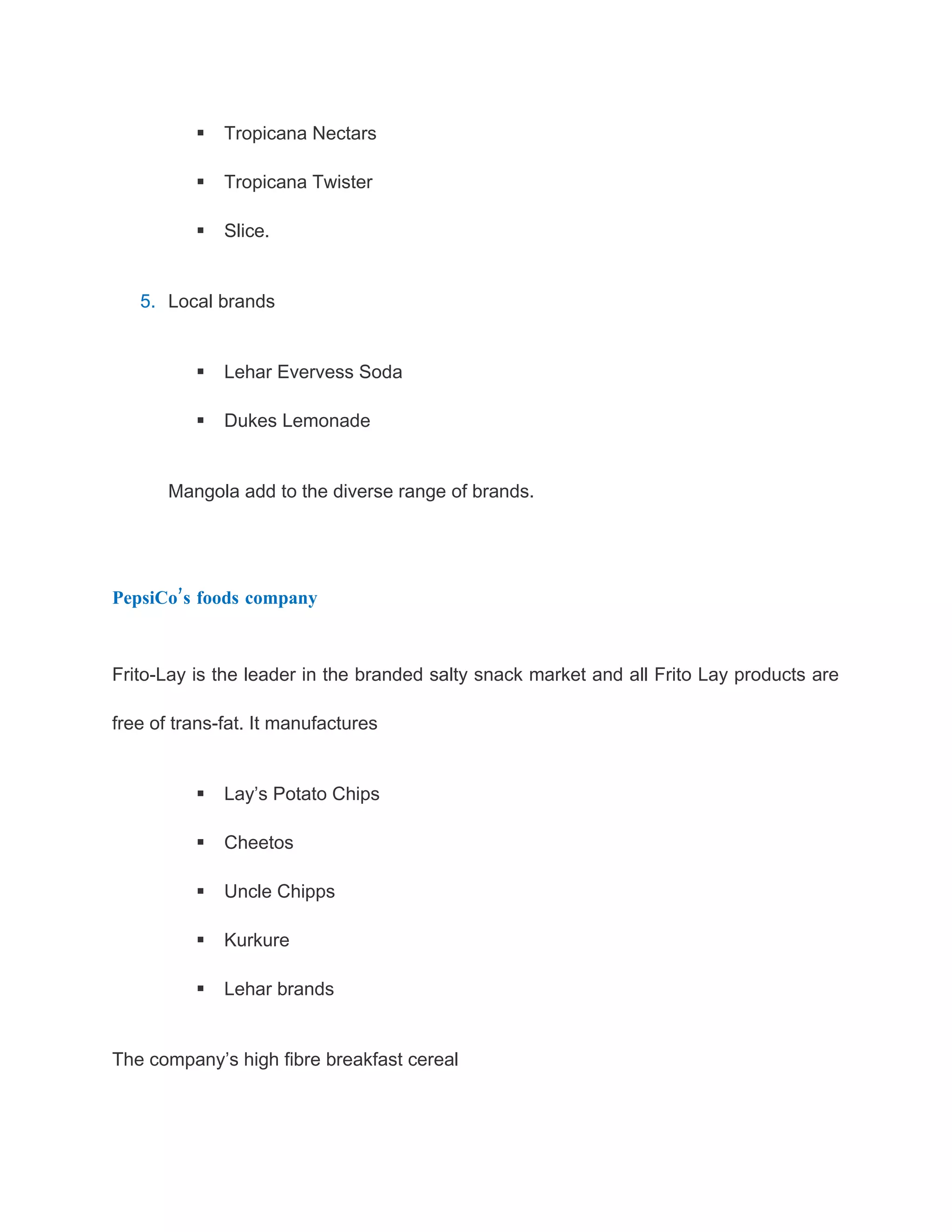    Tropicana Nectars

             Tropicana Twister

             Slice.


   5. Local brands


             Lehar Evervess Soda

             Dukes Lemonade


       Mangola add to the diverse range of brands.




PepsiCo’s foods company



Frito-Lay is the leader in the branded salty snack market and all Frito Lay products are

free of trans-fat. It manufactures


             Lay’s Potato Chips

             Cheetos

             Uncle Chipps

             Kurkure

             Lehar brands


The company’s high fibre breakfast cereal
 