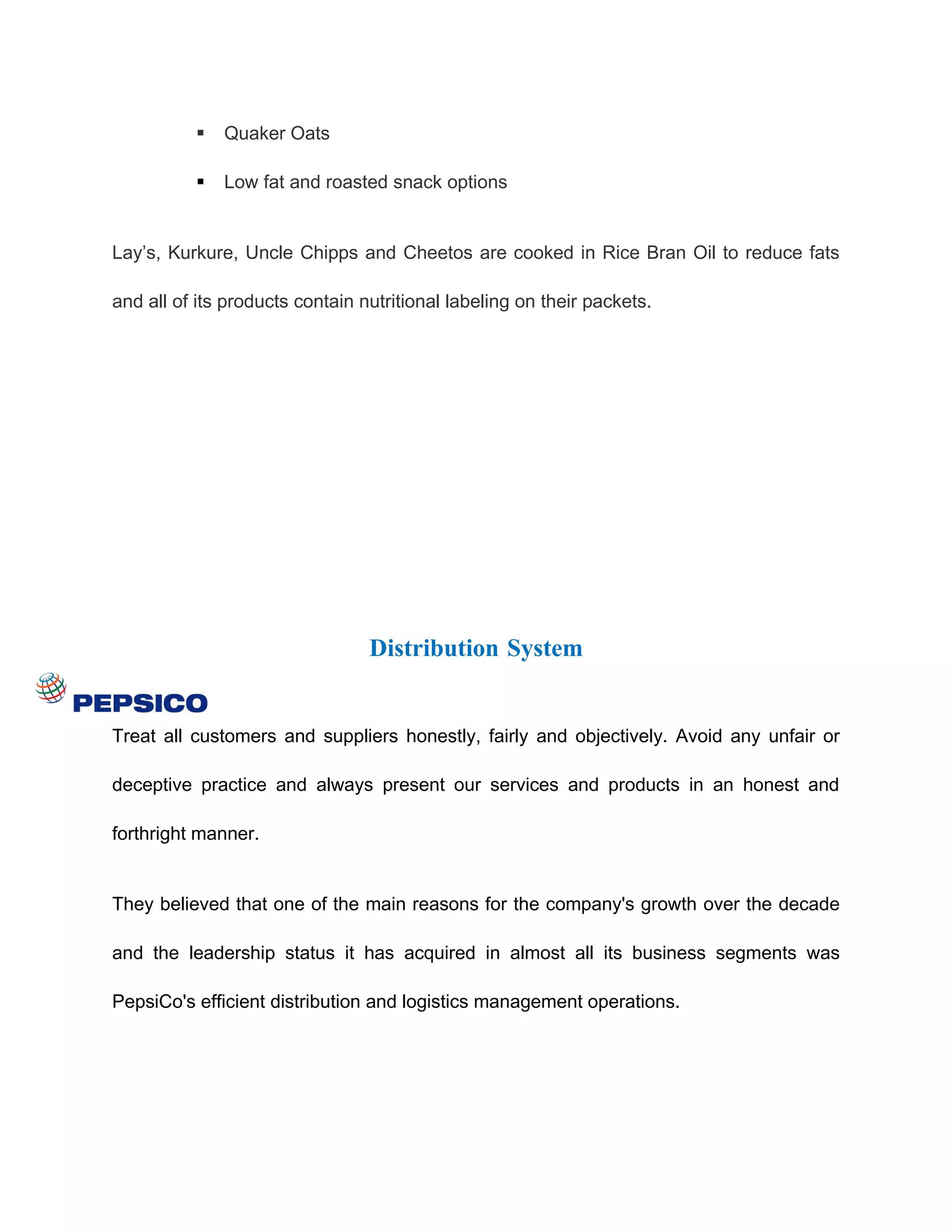    Quaker Oats

             Low fat and roasted snack options


Lay’s, Kurkure, Uncle Chipps and Cheetos are cooked in Rice Bran Oil to reduce fats

and all of its products contain nutritional labeling on their packets.




                                 Distribution System


Treat all customers and suppliers honestly, fairly and objectively. Avoid any unfair or

deceptive practice and always present our services and products in an honest and

forthright manner.


They believed that one of the main reasons for the company's growth over the decade

and the leadership status it has acquired in almost all its business segments was

PepsiCo's efficient distribution and logistics management operations.
 