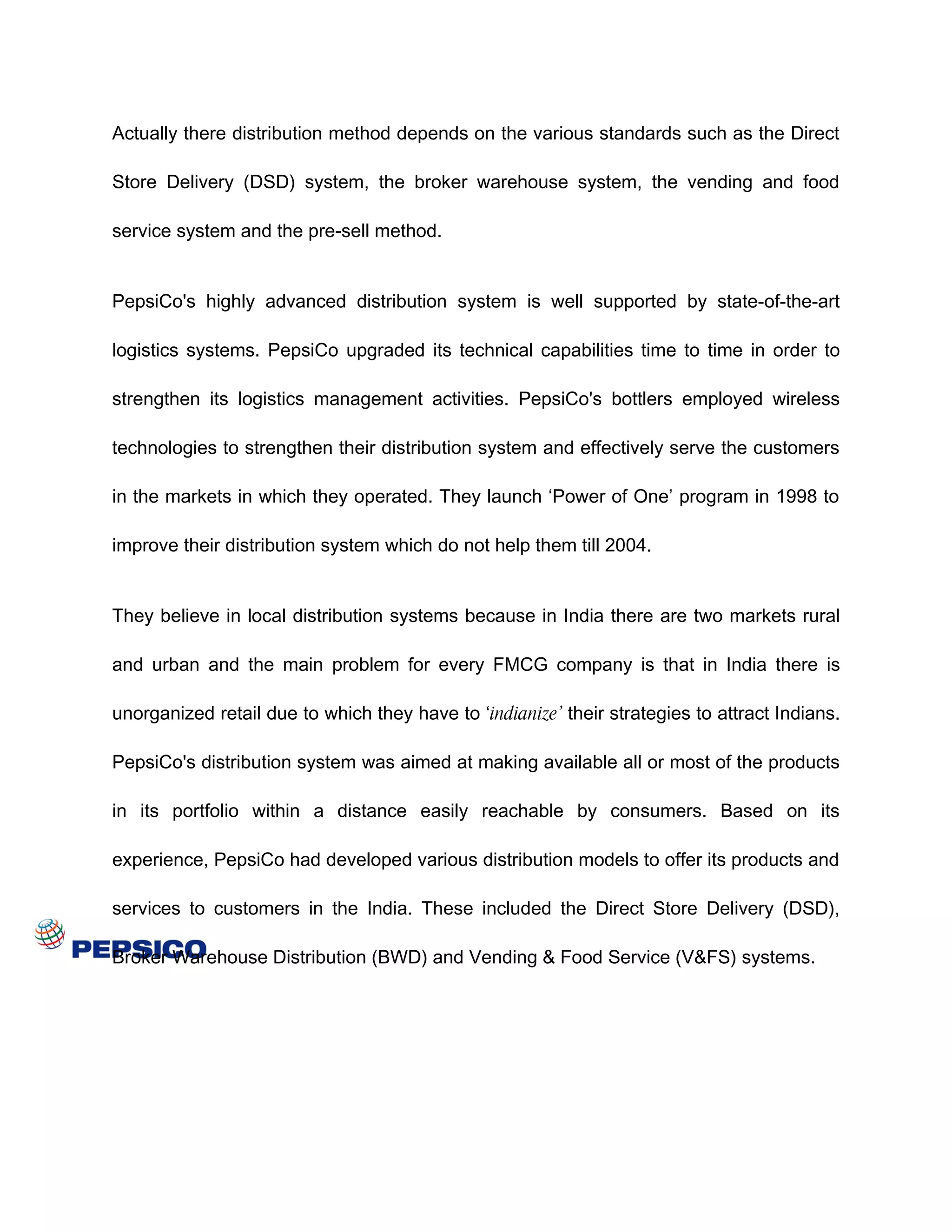 Actually there distribution method depends on the various standards such as the Direct

Store Delivery (DSD) system, the broker warehouse system, the vending and food

service system and the pre-sell method.


PepsiCo's highly advanced distribution system is well supported by state-of-the-art

logistics systems. PepsiCo upgraded its technical capabilities time to time in order to

strengthen its logistics management activities. PepsiCo's bottlers employed wireless

technologies to strengthen their distribution system and effectively serve the customers

in the markets in which they operated. They launch ‘Power of One’ program in 1998 to

improve their distribution system which do not help them till 2004.


They believe in local distribution systems because in India there are two markets rural

and urban and the main problem for every FMCG company is that in India there is

unorganized retail due to which they have to ‘indianize’ their strategies to attract Indians.

PepsiCo's distribution system was aimed at making available all or most of the products

in its portfolio within a distance easily reachable by consumers. Based on its

experience, PepsiCo had developed various distribution models to offer its products and

services to customers in the India. These included the Direct Store Delivery (DSD),

Broker Warehouse Distribution (BWD) and Vending & Food Service (V&FS) systems.
 