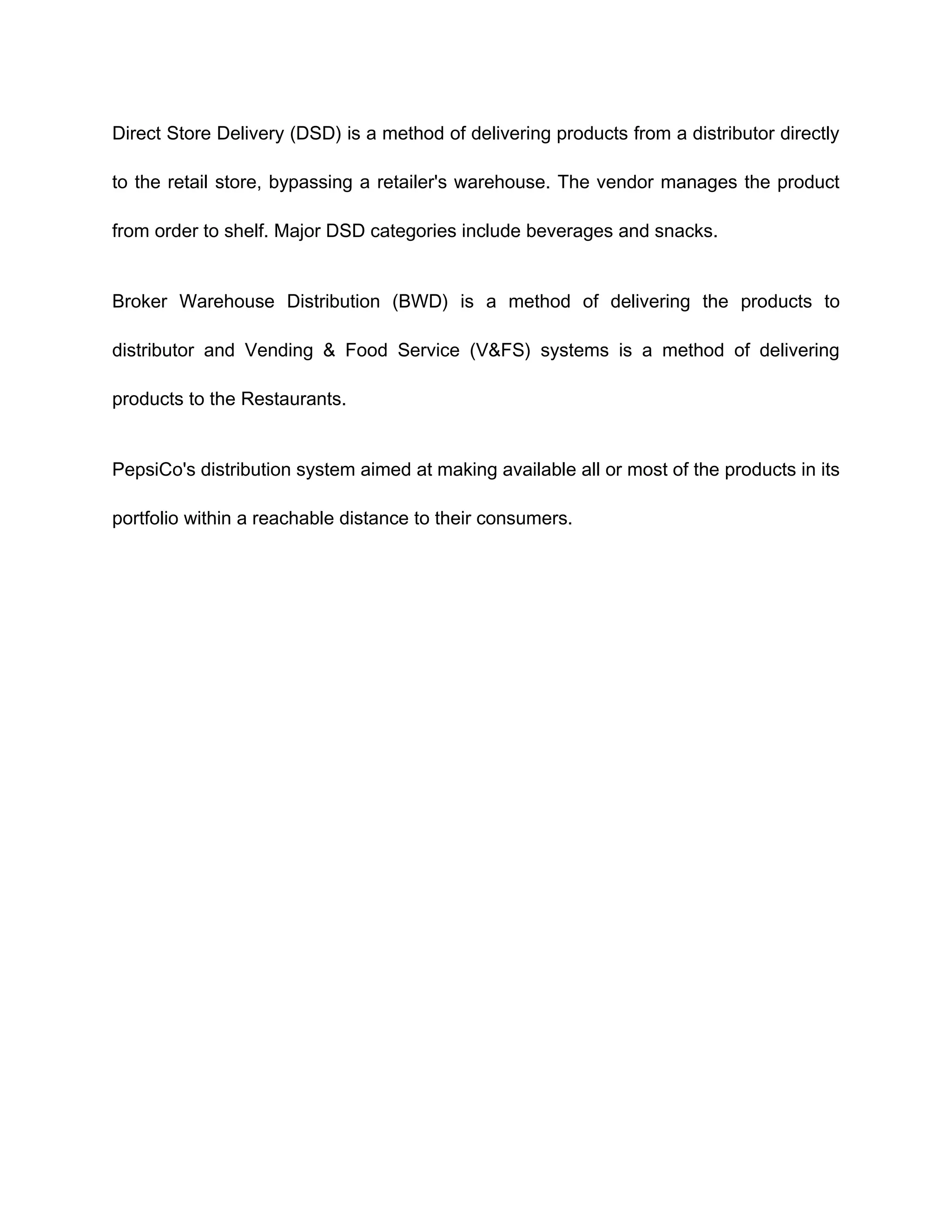 Direct Store Delivery (DSD) is a method of delivering products from a distributor directly

to the retail store, bypassing a retailer's warehouse. The vendor manages the product

from order to shelf. Major DSD categories include beverages and snacks.


Broker Warehouse Distribution (BWD) is a method of delivering the products to

distributor and Vending & Food Service (V&FS) systems is a method of delivering

products to the Restaurants.


PepsiCo's distribution system aimed at making available all or most of the products in its

portfolio within a reachable distance to their consumers.
 