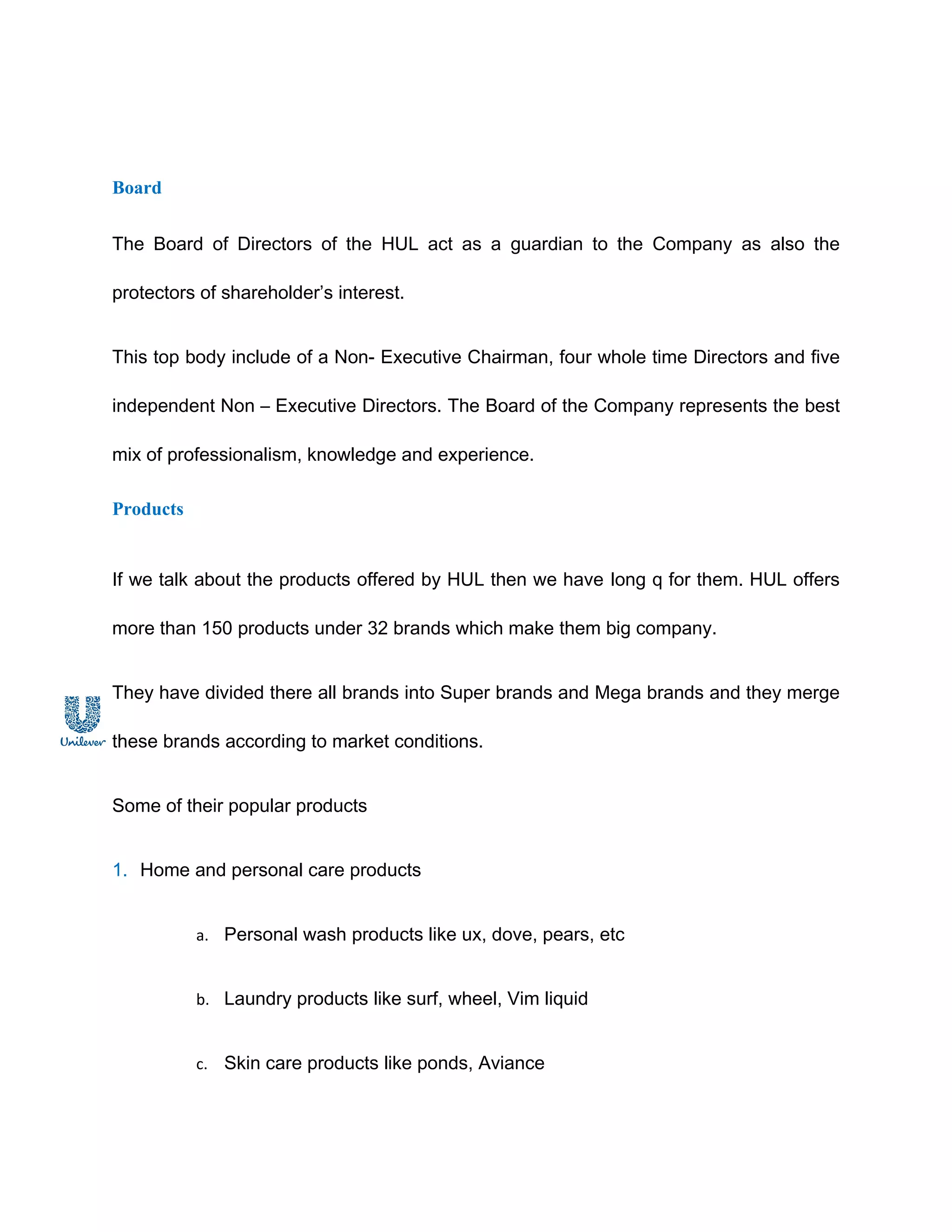 Board


The Board of Directors of the HUL act as a guardian to the Company as also the

protectors of shareholder’s interest.


This top body include of a Non- Executive Chairman, four whole time Directors and five

independent Non – Executive Directors. The Board of the Company represents the best

mix of professionalism, knowledge and experience.

Products


If we talk about the products offered by HUL then we have long q for them. HUL offers

more than 150 products under 32 brands which make them big company.


They have divided there all brands into Super brands and Mega brands and they merge

these brands according to market conditions.


Some of their popular products


1. Home and personal care products


           a. Personal wash products like ux, dove, pears, etc


           b. Laundry products like surf, wheel, Vim liquid


           c. Skin care products like ponds, Aviance
 