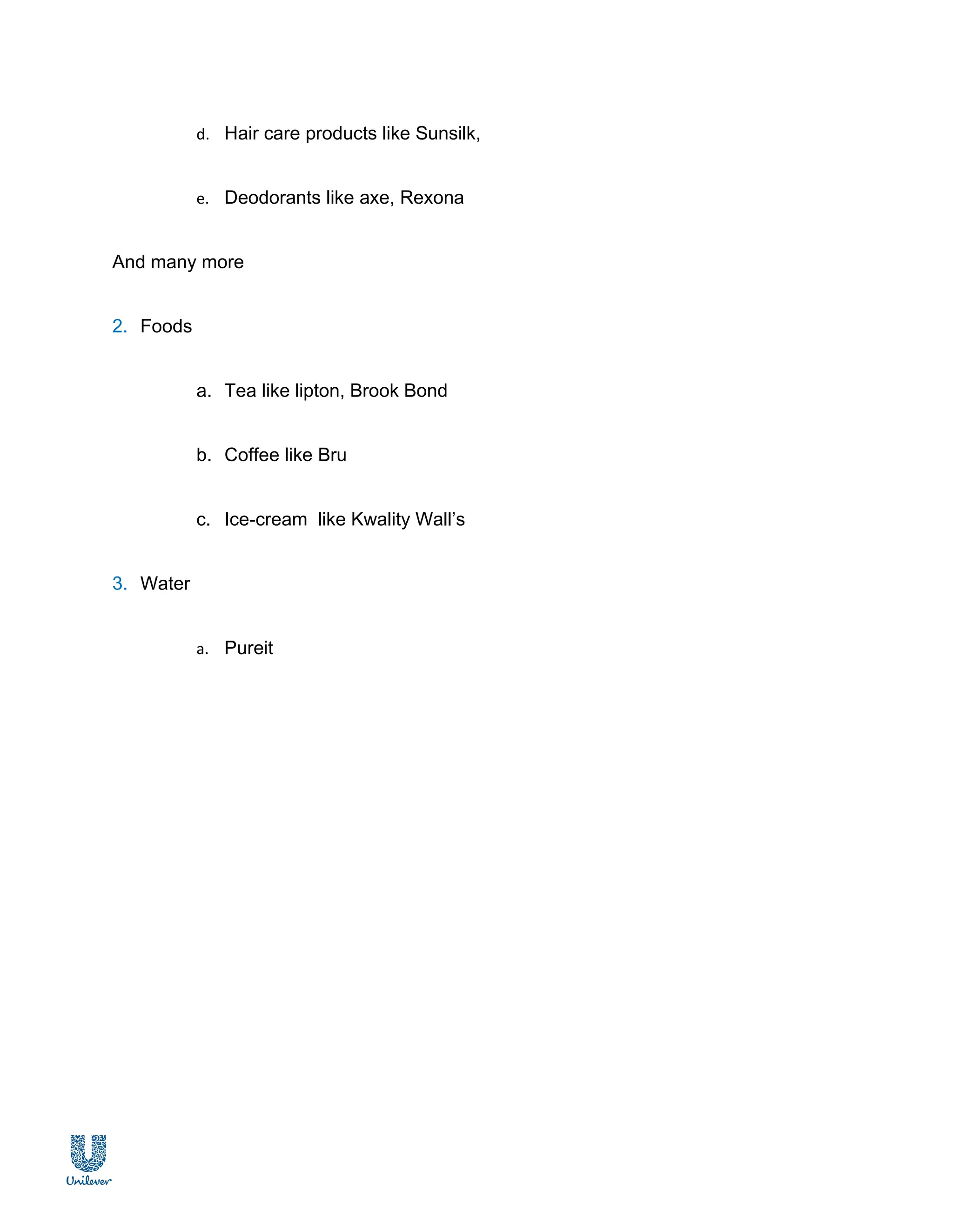 d. Hair care products like Sunsilk,


           e. Deodorants like axe, Rexona


And many more


2. Foods


           a. Tea like lipton, Brook Bond


           b. Coffee like Bru


           c. Ice-cream like Kwality Wall’s


3. Water


           a. Pureit
 