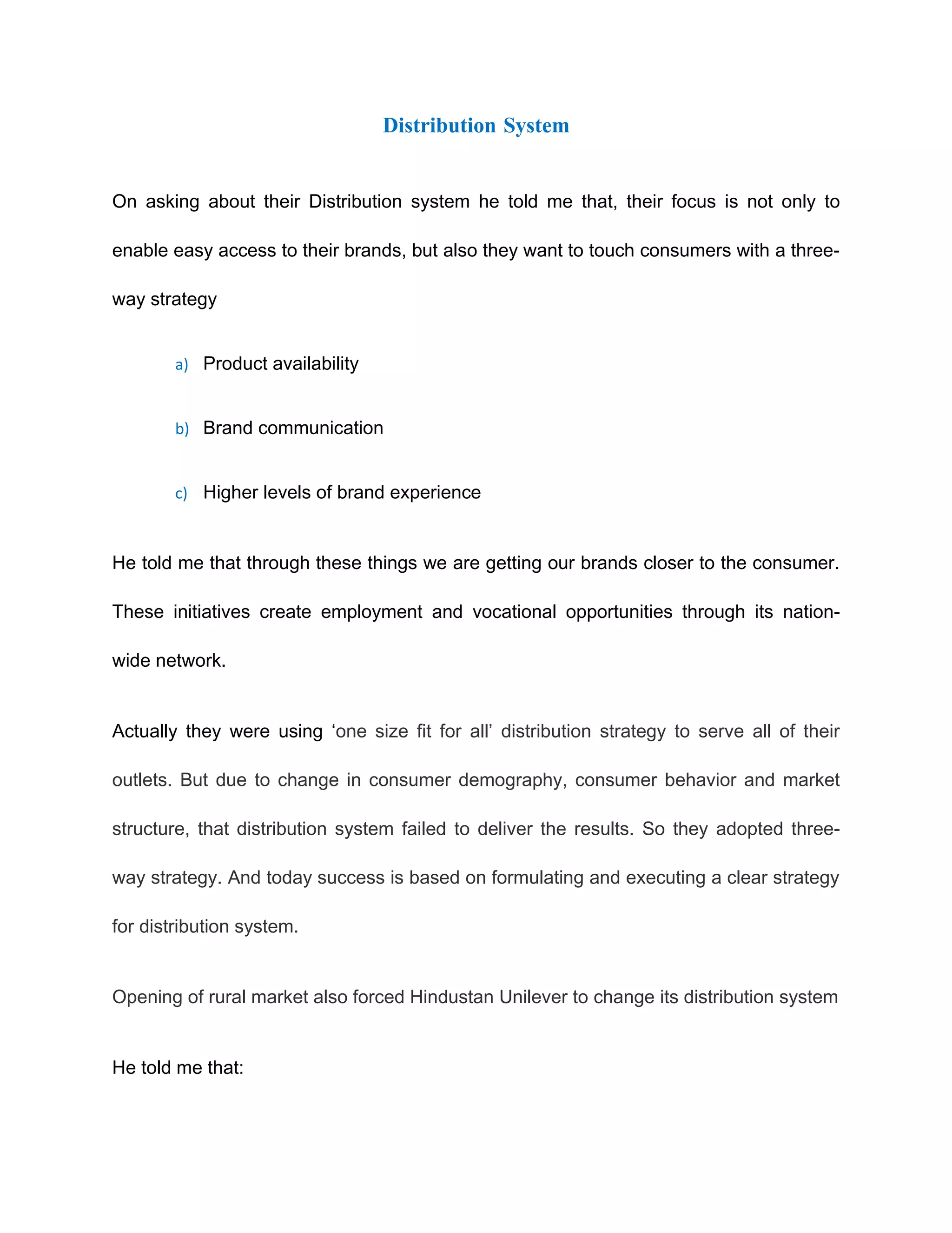 Distribution System


On asking about their Distribution system he told me that, their focus is not only to

enable easy access to their brands, but also they want to touch consumers with a three-

way strategy


        a) Product availability


        b) Brand communication


        c) Higher levels of brand experience



He told me that through these things we are getting our brands closer to the consumer.

These initiatives create employment and vocational opportunities through its nation-

wide network.


Actually they were using ‘one size fit for all’ distribution strategy to serve all of their

outlets. But due to change in consumer demography, consumer behavior and market

structure, that distribution system failed to deliver the results. So they adopted three-

way strategy. And today success is based on formulating and executing a clear strategy

for distribution system.


Opening of rural market also forced Hindustan Unilever to change its distribution system


He told me that:
 
