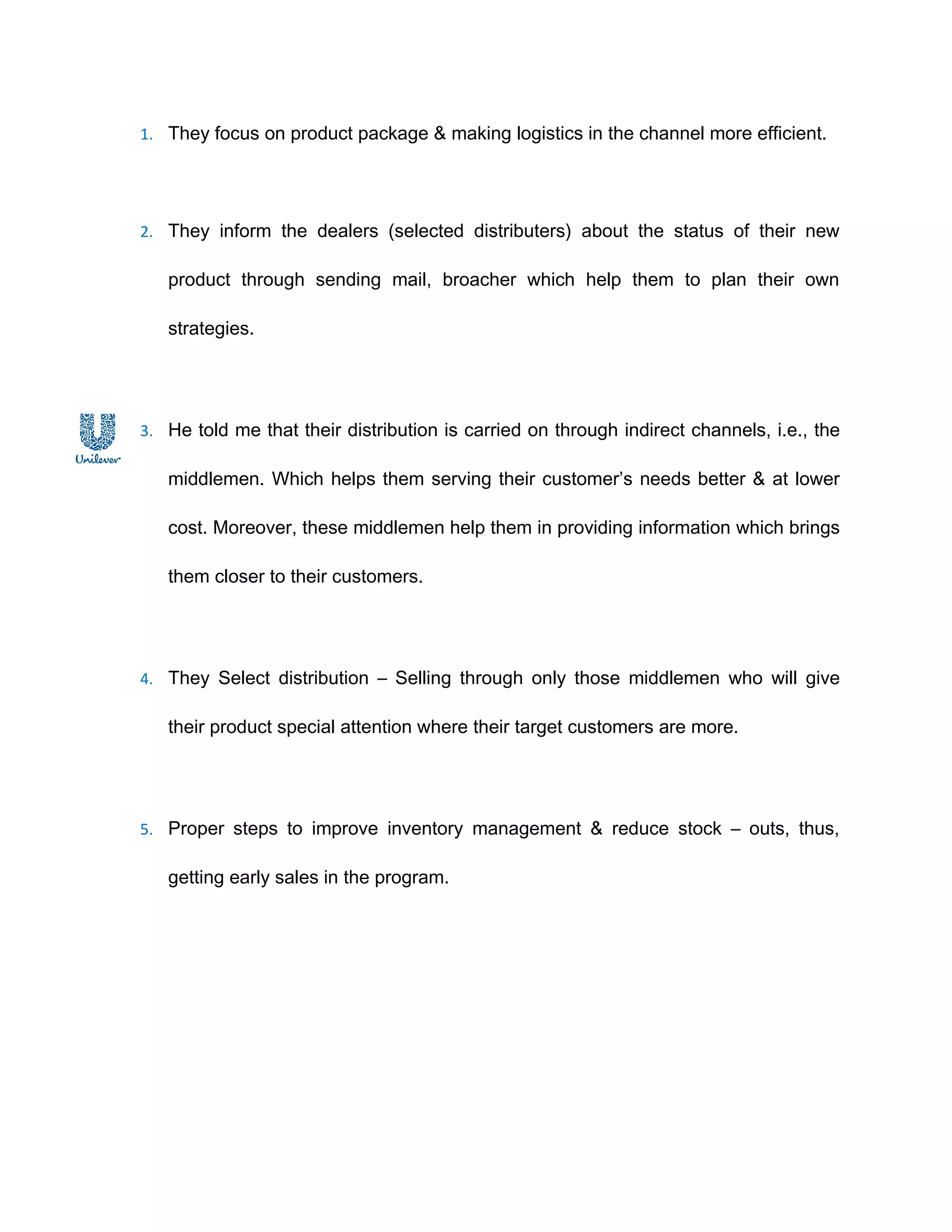 1. They focus on product package & making logistics in the channel more efficient.




2. They inform the dealers (selected distributers) about the status of their new

   product through sending mail, broacher which help them to plan their own

   strategies.




3. He told me that their distribution is carried on through indirect channels, i.e., the

   middlemen. Which helps them serving their customer’s needs better & at lower

   cost. Moreover, these middlemen help them in providing information which brings

   them closer to their customers.




4. They Select distribution – Selling through only those middlemen who will give

   their product special attention where their target customers are more.




5. Proper steps to improve inventory management & reduce stock – outs, thus,

   getting early sales in the program.
 