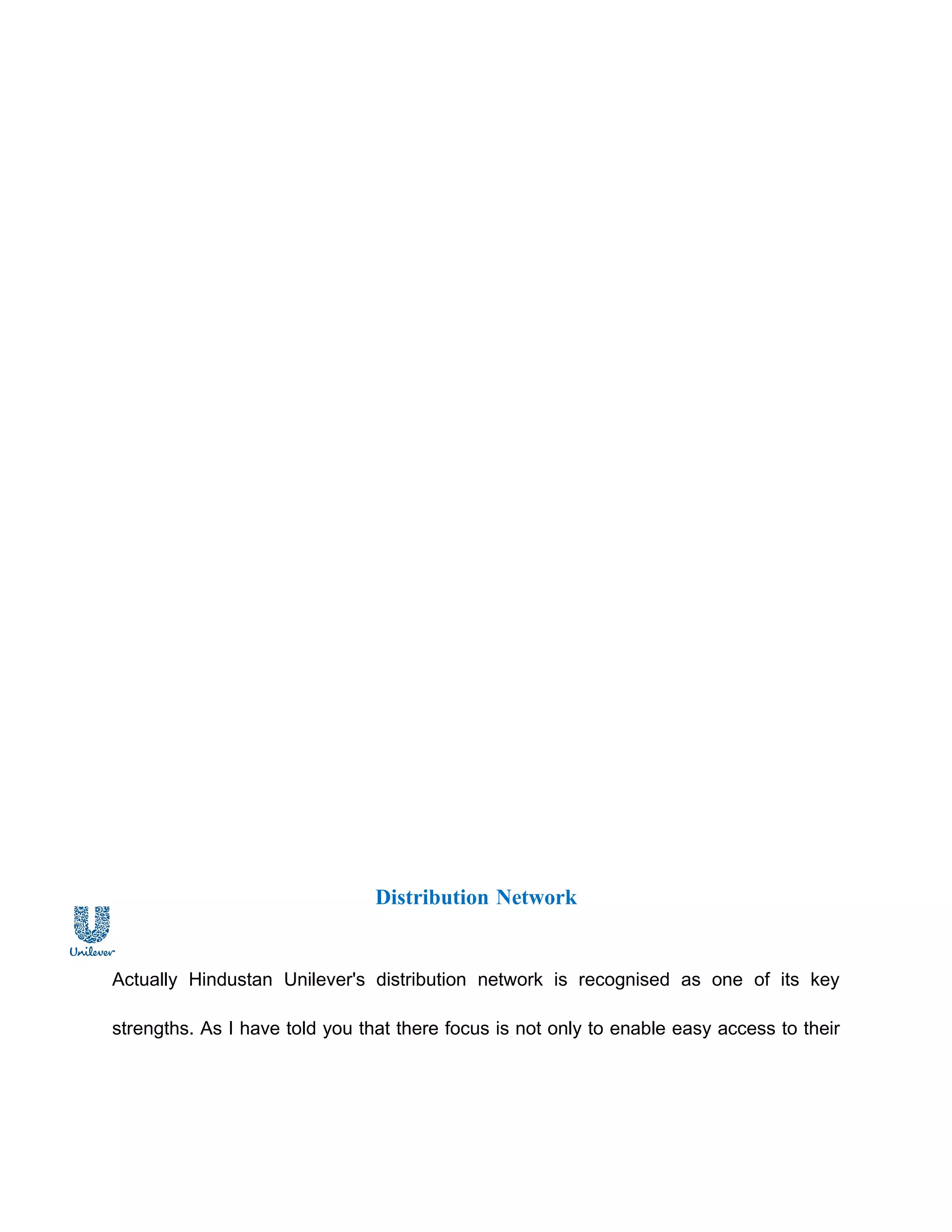 Distribution Network


Actually Hindustan Unilever's distribution network is recognised as one of its key

strengths. As I have told you that there focus is not only to enable easy access to their
 