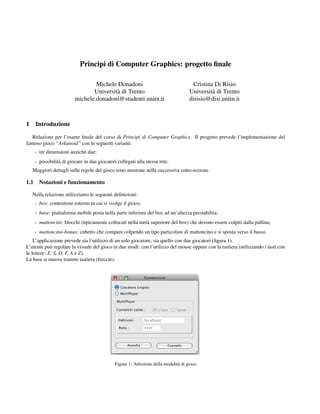 Principi di Computer Graphics: progetto ﬁnale

                                  Michele Donadoni                                     Cristina Di Risio
                                 Universit` di Trento
                                          a                                           Universit` di Trento
                                                                                               a
                          michele.donadoni@studenti.unitn.it                          dirisio@disi.unitn.it
                                               Raffaele De Amicis, Giuseppe Conti

1     Introduzione

   Relazione per l’esame ﬁnale del corso di Principi di Computer Graphics. Il progetto prevede l’implementazione del
famoso gioco “Arkanoid” con le seguenti varianti:
      - tre dimensioni anzich` due;
                             e
      - possibilit` di giocare in due giocatori collegati alla stessa rete.
                  a
    Maggiori dettagli sulle regole del gioco sono mostrate nella successiva sotto-sezione.

1.1     Notazioni e funzionamento

    Nella relazione utilizziamo le seguenti deﬁnizioni:
      - box: contenitore esterno in cui si svolge il gioco;
      - base: piattaforma mobile posta nella parte inferiore del box ad un’altezza prestabilita;
      - mattoncini: blocchi (tipicamente collocati nella met` superiore del box) che devono essere colpiti dalla pallina;
                                                            a
      - mattoncino-bonus: cubetto che compare colpendo un tipo particolare di mattoncino e si sposta verso il basso.
    L’applicazione prevede sia l’utilizzo di un solo giocatore, sia quello con due giocatori (ﬁgura 1).
L’utente pu` regolare la visuale del gioco in due modi: con l’utilizzo del mouse oppure con la tastiera (utilizzando i tasti con
             o
le lettere: E, S, D, F, A e Z).
La base si muove tramite tastiera (freccie).




                                               Figure 1: Selezione della modalit` di gioco
                                                                                a
 