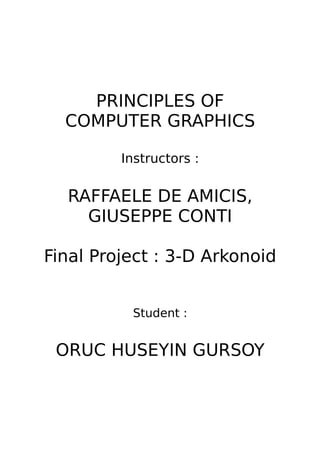PRINCIPLES OF
  COMPUTER GRAPHICS

         Instructors :


  RAFFAELE DE AMICIS,
    GIUSEPPE CONTI

Final Project : 3-D Arkonoid


          Student :


 ORUC HUSEYIN GURSOY
 