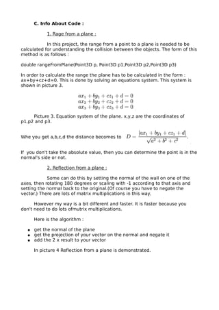 C. Info About Code :

             1. Rage from a plane :

            In this project, the range from a point to a plane is needed to be
calculated for understanding the collision between the objects. The form of this
method is as follows :

double rangeFromPlane(Point3D p, Point3D p1,Point3D p2,Point3D p3)

In order to calculate the range the plane has to be calculated in the form :
ax+by+cz+d=0. This is done by solving an equations system. This system is
shown in picture 3.




     Picture 3. Equation system of the plane. x,y,z are the coordinates of
p1,p2 and p3.


Whe you get a,b,c,d the distance becomes to


If you don't take the absolute value, then you can determine the point is in the
normal's side or not.

             2. Reflection from a plane :

            Some can do this by setting the normal of the wall on one of the
axes, then rotating 180 degrees or scaling with -1 according to that axis and
setting the normal back to the original.(Of course you have to negate the
vector.) There are lots of matrix multiplications in this way.

      However my way is a bit different and faster. It is faster because you
don't need to do lots ofmutrix multiplications.

       Here is the algorithm :

   ●   get the normal of the plane
   ●   get the projection of your vector on the normal and negate it
   ●   add the 2 x result to your vector

       In picture 4 Reflection from a plane is demonstrated.
 