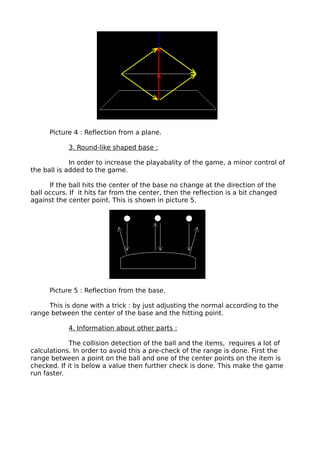 Picture 4 : Reflection from a plane.

            3. Round-like shaped base :

             In order to increase the playabality of the game, a minor control of
the ball is added to the game.

      If the ball hits the center of the base no change at the direction of the
ball occurs. If it hits far from the center, then the reflection is a bit changed
against the center point. This is shown in picture 5.




      Picture 5 : Reflection from the base.

     This is done with a trick : by just adjusting the normal according to the
range between the center of the base and the hitting point.

            4. Information about other parts :

             The collision detection of the ball and the items, requires a lot of
calculations. In order to avoid this a pre-check of the range is done. First the
range between a point on the ball and one of the center points on the item is
checked. If it is below a value then further check is done. This make the game
run faster.
 