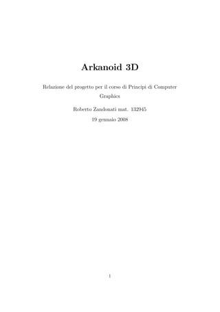 Raffaele De Amicis, Giuseppe Conti



                Arkanoid 3D

Relazione del progetto per il corso di Principi di Computer
                         Graphics

             Roberto Zandonati mat. 132945
                     19 gennaio 2008




                             1
 