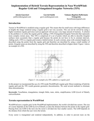 Principles of Computer Graphics
   Implementation of Hybrid Terrain Representation in Nasa WorldWind:
         Regular Grid and Triangulated Irregular Networks (TIN)
                                 Raffaele De Amicis, Giuseppe Conti
        Alessio Guerrieri                      Gavriel Smith                 Yohanes Baptista Dafferianto
      pufforrohk@gmail.com                 gavri.smith@gmail.com                     Trinugroho
                                                                               thezultimate@gmail.com

Introduction

Terrain in WorldWind is modeled using a regular grid. This means that for small areas with large differences
in heights the image rendered using a regular grid is not very accurate. This can not be solved by using a
higher resolution regular grid since such an approach will use up a very large amount of memory. A solution
to the problem is to refine the regular grid by adding a TIN (Triangulated Irregular Network) that represents
more complex terrain areas. This TIN is comprised of a set of points which are able to describe irregular
surfaces more accurately than a regular grid because the points do not have to be in constant intervals.
Adding such a TIN to a regular grid creates a hybrid terrain. In such a terrain, areas with constant heights are
described using the points from the regular grid and therefore are described by using a small number of
points. Irregular areas are described by using the TIN and therefore described in higher detail. Figure 1 shows
an example of a TIN.




                           Figure 1: An example of a TIN, added to a regular grid

In this project we incorporated the use of a TIN inside WorldWind's regular grid. Direct rendering of both the
regular grid and the TIN would generate geometric discontinuities. We used several methods to eliminate
these discontinuities.

Keywords: Tessellation, triangulation, triangle blobs, tears, skirts, simplification, LOD (Level of Detail),
convexification.


Terrain representation in WorldWind
WorldWind uses a regular grid. In the WorldWind implementation, the world is divided into sectors. The size
of a sector depends on the LOD (Level of Detail), as does the distance between the points in the regular grid.
Passing from one LOD to the next one the sector is divided into four smaller sectors. The LOD depends on
the distance from which the user views the terrain.

Every sector is triangulated and rendered independently. In addition, in order to prevent tears on the
 