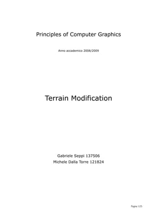 Principles of Computer Graphics
      Raffaele De Amicis, Giuseppe Conti

         Anno accademico 2008/2009




   Terrain Modification




        Gabriele Seppi 137506
      Michele Dalla Torre 121824




                                           Pagina 1/25
 