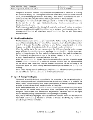 Human Interaction Library – Final Report                                           Version:      <1.0>
Author: Magliocchetti Daniele Matr. 125162                                         Date: 11/09/2008

           The gesture recognition for all the navigation commands (see chapter 2) is executed by analyzing 
           the  coordinate  history  and  checking  the  movements  of  the  two  points  with  some  tolerance 
           values, while the editing operations are detected by a state machine implemented with a set of 
           switch‐case and a status flag. For additional details, please refer to the source code. 
           Once a gesture has been detected, the FTEngine sends an event to all the registered listeners. 
           Events  can  be  of  the  type:  WiiButtonEvent,  WiiInteractionEvent  and 
           WiiNavigationEvent.  
           Finally, since some application (like WorldWind) need to be continuously notified to execute an 
           animation, an additional thread (FTNotifier) can be activated from the configuration file. In 
           this  case,  the  FTEngine  will  only  change  some  FTNotifier  flags  and  let  it  do  the  event 
           generation step . 
            
5.3 Head Tracking Engine 
     19B




           The head tracking engine (HTEngine) is responsible for the face tracking step and relies on an 
           external library called OpenCV a very powerful face recognition library. Since it has been written 
           entirely in C, to avoid the use of jni, we choose to write the face recognition code in its native 
           language and send the detected coordinates stream through a socket connection. 
           When  the  tracking  starts,  the  main  manager  starts  the  HTEngine  listening  on  the  message 
           queue  while  the  ConnectionManager  launches  a  SocketHandler,  listening  on  the  port 
           defined in the configuration file. Once started, the face recognition client loads its configuration 
           file  htSettings.cfg,  checks  the  correctness  of  the  settings,  connects  to  the  SocketHandler, 
           activates the webcam of the system and starts the detection. 
           When the SocketHandler receives the connection request from the client, it launches a new 
           thread  (ConnectionHandler)  to  handle  the  incoming  stream  of  data  and  returns  listening 
           on  the  port  for  new  connections.  The  new  thread  is  responsible  for  the  processing  of  the 
           coordinates stream and for the sending of them on the message queue where the HTEngine is 
           listening. 
           When  a  new  message  appears  on  the  queue,  the  HTEngine  filters  the  incoming  coordinates 
           set and notifies the event (HeadEvent) to all the registered listeners. 
            
5.4 Speech Recognition Engine 
     20B




           The  speech  recognition  engine  is  responsible  for  the  processing  of  the  user  voice  in  order  to 
           detect  commands  and  notify  them  to  the  third  party  application  listeners.  It  is  based  on  the 
           sphinx  speech recognition library, that allows the recognition of words accordingly with a BNF 
           grammar (hi.gram file) and an xml configuration file (hi.config.xml). 
           When the recognition starts, the HumanInteractionManager starts the SREngine thread 
           that  initializes  the  sphinx  library  and  enters  inside  a  recognition  loop.  Each  time  sphinx 
           recognizes a word that has been defined inside the grammar, it returns the word and the engine 
           notifies the corresponding events or sets the corresponding execution flags.  
           Here,  like  as  in  the  tracking  engine,  we  have  defined  an  additional  thread  for  the  continuous 
           notification  (SRNotifier)  that  can  be  activated  in  the  case  the  third  party  applications 
           execute only event based animations.  
            
            



                                            ©UNITN & Graphitech, 2008                                         Page 10
 