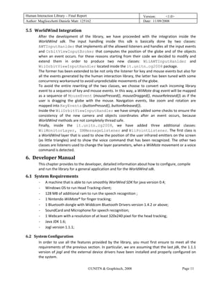 Human Interaction Library – Final Report                                                    Version:      <1.0>
Author: Magliocchetti Daniele Matr. 125162                                                  Date: 11/09/2008

5.5 WorldWind Integration 
               21B




                     After  the  development  of  the  library,  we  have  proceeded  with  the  integration  inside  the 
                     WorldWind  sdk.  The  input  handling  inside  this  sdk  is  basically  done  by  two  classes: 
                     AWTInputHanlder that implements all the allowed listeners and handles all the input events 
                     and  OrbitViewInputBroker  that  computes  the  position  of  the  globe  and  of  the  objects 
                     when  an  event  occurs.  For  these  reasons  starting  from  their  code  we  decided  to  modify  and 
                     extend  them  in  order  to  produce  two  new  classes:  WiiAWTInputHanlder  and 
                     WiiOrbitViewInputHandler located inside the it.unitn.cg2008 package.  
                     The former has been extended to be not only the listener for key and mouse events but also for 
                     all the events generated by the human interaction library, the latter has been tuned with some 
                     concurrency workaround to avoid unpredictable movements of the globe. 
                     To  avoid  the  entire  rewriting  of  the  two  classes,  we  choose  to  convert  each  incoming  library 
                     event to a sequence of key and mouse events. In this way, a WiiMote drag event will be mapped 
                     as  a  sequence  of  MouseEvent  (mousePressed(),  mouseDragged(),  mouseReleased())  as  if  the 
                     user  is  dragging  the  globe  with  the  mouse.  Navigation  events,  like  zoom  and  rotation  are 
                     mapped into KeyEvents (buttonPressed(), buttonReleased()).  
                     Inside the WiiOrbitViewInputHandler we have simply added some checks to ensure the 
                     consistency  of  the  new  camera  and  objects  coordinates  after  an  event  occurs,  because 
                     WorldWind methods are not completely thread safe. 
                     Finally,  inside  the  it.unitn.cg2008,  we  have  added  three  additional  classes: 
                     WiiMonitorLayer, SRMessageListener and WiiPointListener. The first class is 
                     a WorldWind layer that is used to show the position of the user infrared emitters on the screen 
                     (as  little  triangles)  and  to  show  the  voice  command  that  has  been  recognized.  The  other  two 
                     classes are listeners used to change the layer parameters, when a WiiMote movement or a voice 
                     command is detected. 

6. Developer Manual 
    5B




                     This chapter provides to the developer, detailed information about how to configure, compile 
                     and run the library for a general application and for the WorldWind sdk. 
6.1 System Requirements 
               2B




                     ‐   A machine that is able to run smoothly WorlWind SDK for java version 0.4; 
                     ‐   Windows OS to run Head Tracking client; 
                     ‐   128 MB of additional ram to run the speech recognition ; 
                     ‐   1 Nintendo WiiMote® for finger tracking; 
                     ‐   1 Bluetooth dongle with Widdcom Bluetooth Drivers version 1.4.2 or above; 
                     ‐   SoundCard and Microphone for speech recognition; 
                     ‐   1 Webcam with a resolution of at least 320x240 pixel for the head tracking; 
                     ‐   Java JDK 1.6; 
                     ‐   Jogl version 1.1.1; 

6.2 System Configuration 
         23B




      In  order  to  use  all  the  features  provided  by  the  library,  you  must  first  ensure  to  meet  all  the 
      requirements of the previous section. In particular, we are assuming that the last jdk, the 1.1.1 
      version  of  jogl  and  the  external  device  drivers  have  been  installed  and  properly  configured  on 
      the system. 

                                                      ©UNITN & Graphitech, 2008                                        Page 11
 