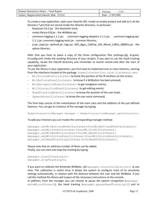 Human Interaction Library – Final Report                                         Version:      <1.0>
Author: Magliocchetti Daniele Matr. 125162                                       Date: 11/09/2008

        To create a new application, open your favorite IDE, create an empty project and add to it all the 
        libraries (*.jar) that are stored inside the libraries directory. In particular: 
        ‐ bluecove‐2.0.2.jar : the bluetooth stack; 
        ‐ motej‐library‐0.8.jar : the WiiMote api; 
        ‐ commons‐logging‐1.1.1.jar;  commons‐logging‐adapters‐1.1.1.jar;  commons‐logging‐api‐
             1.1.1.jar; commons‐logging‐tests.jar : common libraries; 
        ‐ js.jar; jsapi.jar; sphinx4.jar; tags.jar; WSJ_8gau_13dCep_16k_40mel_130Hz_6800Hz.jar : the 
             sphinx libraries; 

        After  that  you  have  to  place  a  copy  of  the  three  configuration  files  (settings.cfg,  hi.gram, 
        hi.config.xml) inside the working directory of your project. If you plan to use the head tracking 
        capability,  locate  the  ExecFR  directory  and  remember  to  launch  runme.cmd  after  the  start  of 
        your application. 
        To use the library in your application, you first have to implement one or more listeners, starting 
        from the interfaces located at the package  humanInteraction.core.listeners.ext: 
        ‐ WiiPointsEventListener: to know the position of the IR emitters on the screen; 
        ‐ WiiButtonsEventListener:  to know if a WiiButton has been pressed; 
        ‐ WiiNavigationEventListener: to get navigation events; 
        ‐ WiiInteractionEventListener: to get editing events; 
        ‐ HeadTrackingEventListener: to know the position of the user head; 
        ‐ SpeechEventListener: to know the user voice command; 

        The final step consist of the instantiation of the main class  and the addition of the just defined 
        listeners. You can get an instance of the manager by typing: 
         
        HumanInteractionManager manager = HumanInteractionManager.getInstance();

        To add your listeners you can invoke the corresponding manager method: 
         
        manager.setWiiButtonsEventListener(YourWiiButtonsEventListener);
        manager.setWiiIntEvtListener(YourWiiIntEvtListener);
        manager.setWiiNavEvtListener(YourWiiNavEvtListener);
        manager.setWiiPointsEventListener(YourWiiPointsEventListener);
        manager.setHeadTrackingListener(YourHeadTrkListener);
         
        Please note that an arbitrary number of them can be added.  
        Finally, you can start and stop the tracking by typing: 
         
        manager.startTracking();
        manager.stopTracking();
         
        If you want to calibrate the Nintendo WiiMote, call manager.startCalibration() at any 
        time.  The  calibration  is  useful  since  it  allows  the  system  to  configure  most  of  its  sensitivity 
        settings automatically, in relation with the distance between the user and the WiiMote. If you 
        call this method the library will output all the necessary instructions on the console. 
        In  addition,  from  the  manager  you  can  choose  to  pause  the  speech  recognition  (manager.
        muteMicroPhone()),  the  head  tracking  (manager.pauseHeadTracking())  and  to 

                                          ©UNITN & Graphitech, 2008                                         Page 12
 