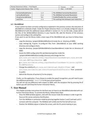 Human Interaction Library – Final Report                                         Version:      <1.0>
Author: Magliocchetti Daniele Matr. 125162                                       Date: 11/09/2008

               horizontalScaleFactor               1..n              The WiiMote horizontal Resolution 
               verticalScaleFactor                 1..n              The WiiMote horizontal Resolution 
               showCameraWindow                    0,1               Enable/Disable the camera window 
               waitTime                            1..n              The waiting time between each detection 

6.3 WorldWind 
         24B




     If your system has been correctly configured as explained in the previous section, the execution of 
     WorldWind is relatively simple. Inside the Project directory there is an already configured copy of 
     WorldWind 0.4 with the additional classes defined in section 5.5. To run the code, simply add all 
     the  files  of  the  WiiWorldWind  directory  in  your  favorite  IDE,  add  the  libraries  of  the  previous 
     section and configure the setting files. 
     If you want to use the library inside a clean copy of the WorldWind sdk, you have to follow these 
     steps: 
        ‐ copy the directory .projectWiiWorldWindsrcit inside the src  directory of WWJ; 
        ‐ copy  settings.cfg,  hi.gram,  hi.config.xml  files  from  .WorldWind  to  your  WWJ  working 
            directory and configure them; 
        ‐ copy the  directory .projectWiiWorldWindsrcworldwinddemo  inside the src directory of 
            WWJ; 
        ‐ locate the WWJ configuration file worldwind.properties inside the 
            .projectWiiWorldWindsrcconfig directory and change the line: 
            gov.nasa.worldwind.avkey.InputHandlerClassName=gov.nasa.worldw
            ind.awt.AWTInputHandler with 
            gov.nasa.worldwind.avkey.InputHandlerClassName=it.unitn.cg2008.
            WiiAWTHandler; 
        ‐ Change the visibility of gov.nasa.worldwind.awt.KeyPollTimer and 
            gov.nasa.worldwind.awt.OrbitViewInputStateIterator from protected 
            to public; 
        ‐ Add all the libraries of section 6.2 to the project; 

               Finally, run the application. If you choose to enable the speech recognition, you will need to pass 
               the additional parameter –Xmx256M to the java virtual machine.  
               You will not see any difference with respect to WWJ, with the exception that by pressing the C 
               button you will start/stop the human interaction library. 

7. User Manual 
    6B




               This chapter provides instructions for the final user on how to use WorldWind extended with our 
               human interaction library. To activate the library, follow these steps: 
               ‐ Once the WWJ window appears, click with the mouse inside the window in order to get the 
                   focus on the canvas and press the C button; 
               ‐ Turn the WiiMote in connection mode by pressing together button 1 and 2 and wait until it 
                   connects with the computer. The WiiMote will rumble and the first led will turn on. 
               ‐ Position the WiiMote above or below the screen, with the IR camera looking at you; 




                                              ©UNITN & Graphitech, 2008                                   Page 15
 