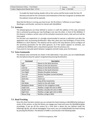 Human Interaction Library – Final Report                                           Version:      <1.0>
Author: Magliocchetti Daniele Matr. 125162                                         Date: 11/09/2008

           ‐   To enable the head tracking, double click on the runme.cmd file locate inside the Exec FR  
               directory and wait for the connection and initialization of the face recognizer (a window with 
               the webcam stream will be opened); 

           Now that the library is running, you have to put  the IR emitters / reflectors on your fingers 
           (forefingers and thumbs)  and start to interact with WorldWind. 
7.1 Gestures 
     25B




           The  allowed  gestures  are  those  defined  in  section  2.1  with  the  addition  of  the  stop  command 
           that is achieved by putting your two forefingers one near the other, in front of the WiiMote. If 
           the distance is below a certain value all the activated movements (zoom, look and turn) will be 
           interrupted. 
           For the best user experience it is strongly recommended to execute a calibration just after the 
           application start, by pressing the R button. After that, place your two forefingers in front of the 
           WiiMote at a short distance. This distance will be used as the stop distance and to configure all 
           the  sensitivity  parameters  for  the  other  gestures.  So  if  the  system  appears  to  sensitive,  just 
           recalibrate the WiiMote with a stop distance greater than the previous one. 
           If you want to manually switch between navigation and edit mode, press the E button. 
7.2 Voice Commands 
     26B




           The allowed voice commands are shown in the table below. If you want, you can enable/disable 
           the microphone (stop the speech recognition) by pressing the m button. 
            
                        Command                              Description 
                  Left                  Moves to the West direction 
                  Right                 Moves to the East direction 
                  Look Up               Moves to the North direction 
                  Look Down             Moves to the South direction 
                  Turn Right            Rotates the globe clockwise 
                  Turn Left             Rotates the globe counterclockwise  
                  Zoom In               Zoom in 
                  Zoom Out              Zoom out 
                  Stop                  Stop all the movements 
                  Edit Mode             Switch to the edit mode 
                  Navigation Mode       Switch to the navigation mode 
                  Single Click          Notifies a single left click to WWJ 
                  Double Click          Notifies a double left click to WWJ 
                  Right Click           Notifies a single right click to WWJ 
                  Mouse Drag            Notifies a drag to WWJ 
            
7.3 Head Tracking 
     27B




           Once the client has been started, you can activate the head tracking on WorldWind by looking at 
           center of the camera, so that the library can engage your head and move the WorldWind globe 
           accordingly.  If  you  go  off  the  camera  for  a  time  that  is  above  the  one  defined  inside  the 
           htSettings.cfg file, you will be disengaged. If you want, you can enable/disable the head tracking 
           by pressing the h button. The behavior of WWJ is summarized in the following table: 


                                            ©UNITN & Graphitech, 2008                                         Page 16
 