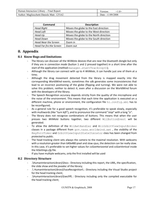 Human Interaction Library – Final Report                                                Version:      <1.0>
Author: Magliocchetti Daniele Matr. 125162                                              Date: 11/09/2008

                
                            Command                                  Description 
                      Head Right                     Moves the globe to the East direction 
                      Head Left                      Moves the globe to the West direction 
                      Head Up                        Moves the globe to the North direction 
                      Head Down                      Moves the globe to the South direction 
                      Head Near the Screen           Zoom in 
                      Head Far fro the Screen        Zoom out 

8. Appendix 
    7B




8.1 Know Bugs and limitations 
         28B




               ‐   The library can discover all the WiiMote devices that are near the bluetooth dongle but only 
                   if they are in connection mode (button 1 and 2 pressed together) in a short time after the 
                   start of the application (method manager.startTracking()); 
               ‐   Although the library can connect with up to 4 WiiMote, it can handle just one of them at a 
                   time; 
               ‐   Although  the  drag  movement  detected  from  the  library  is  mapped  exactly  into  the 
                   corresponding  WorldWind  events,  sometimes  the  sdk  generates  some  inconsistencies  that 
                   lead  to  an  incorrect  positioning  of  the  globe  (flipping  and  turning).  We  were  not  able  to 
                   solve  this  problem,  neither  to  detect  it,  even  after  a  discussion  on  the  WorldWind  forum 
                   with the developers of the library. 
               ‐   The  Speech  Recognition  accuracy  depends  strictly  from  the  quality  of  the  microphone  and 
                   the  noise  of  the  environment.  This  means  that  each  time  the  application  is  executed  on  a 
                   different  machine,  phone  or  environment,  the  configuration  file  hi.config.xml  has  to 
                   be reconfigured; 
               ‐   As  a  general  rule  for  a  good  speech  recognition,  it’s  preferable  to  speak  slowly,  especially 
                   with multiwords (like “turn left”), and to pronounce the command “stop” with a long “o”. 
               ‐   The  library  does  not  recognize  combinations  of  buttons.  This  means  that  when  the  user 
                   presses  two  WiiMote  buttons  together,  two  different  WiiButtonEvent  will  be 
                   generated. 
               ‐   To  allow  the  definition  of  the  WiiAwtHandler  and  WiiOrbitViewInputBroker 
                   classes  in  a  package  different  from  gov.nasa.worldwind.awt  ,  the  visibility  of  the 
                   KeyPollTimer and OrbitViewInputStateIterator class has been changed from 
                   protected to public. 
               ‐   The head tracking client sets always the camera to the maximal resolution. With webcams 
                   with a resolution greater than 640x480 pixel and slow cpus, the detection can be really slow. 
                   In this case, it’s preferable to set higher values for cvSizeHorizontal and cvSizeVertical inside 
                   the htSettings.cfg file. 
               ‐   If you have multiple webcams, only the first installed will be used 
8.2 Directory Structure 
         29B




               ‐   .HumanInteractionLibraryDocs : Directory including this report, the UML, the specification, 
                   the slide show and the javadoc of the library; 
               ‐   . HumanInteractionLibraryFaceRecognition : Directory including the Visual Studio project 
                   for the head tracking client; 
               ‐   .HumanInteractionLibraryExecFR  :  Directory  including  only  the  compiled  executable  for 
                   the head tracking client; 

                                                 ©UNITN & Graphitech, 2008                                         Page 17
 